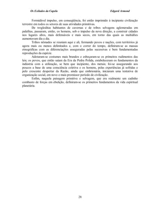 Os Exilados da Capela                                        Edgard Armond


        Formidável impulso, em conseqüência, foi então imprimido à incipiente civilização
terrestre em todos os setores de suas atividades primitivas.
        De trogloditas habitantes de cavernas e de tribos selvagens aglomeradas em
palafitas, passaram, então, os homens, sob o impulso da nova direção, a construir cidades
nos lugares altos, mais defensáveis e mais secos, em torno das quais as multidões
aumentavam dia a dia.
        Tribos nômades se reuniam aqui e ali, formando povos e nações, com territórios já
agora mais ou menos delimitados e, com o correr do tempo, definiram-se as massas
etnográficas com as diferenciações asseguradas pelas sucessivas e bem fundamentadas
reproduções da espécie.
        Adotaram-se costumes mais brandos e esboçaram-se os primeiros rudimentos das
leis; os povos, que então saíam da Era da Pedra Polida, estabeleceram os fundamentos da
indústria com a utilização, se bem que incipiente, dos metais; foi-se assegurando aos
poucos a base de uma consciência coletiva e os homens, pelas experiências já sofridas e
pelo crescente despertar da Razão, ainda que embrionária, iniciaram uma tentativa de
organização social, em novo e mais promissor período de civilização.
        Enfim, naquela paisagem primitiva e selvagem, que era realmente um cadinho
combusto de forças em ebulição, definiram-se os primeiros fundamentos da vida espiritual
planetária.




                                           28
 