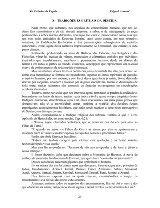 Os Exilados da Capela                                           Edgard Armond


                        X - TRADIÇÕES ESPIRITUAIS DA DESCIDA

        Nada existe, que saibamos, nos arquivos do conhecimento humano, que nos dê,
desse fato remotíssimo e de tão visceral interesse, a saber: o da miscigenação de raças
pertencentes a orbes siderais diferentes, revelação tão clara e transcendente como essa que
nos vem pelos emissários da Doutrina Espírita, tanto como consta, em seus primeiros
anúncios, da Codificação Kardeciana e das comunicações subseqüentes de espíritos
autorizados, como agora desta narrativa impressionante de Emmanuel, que estamos a cada
passo citando.
        Realmente, perlustrando os anais da História, das Ciências, das Religiões e das
Filosofias, vêmo-las inçadas de relatos, enunciados e afirmativas emitidos por indivíduos
inspirados que impulsionaram, impeliram o pensamento humano, desde os albores do
tempo e em todas as partes do mundo; conceitos, concepções que representam um colossal
acervo de conhecimentos de toda espécie e natureza.
        Mas em nenhum desses textos a cortina foi jamais levantada tão alto para deixar ver
como esta humanidade se formou, no nascedouro, segundo as linhas espirituais da questão;
o espírito humano, por isso mesmo, e por força dessa ignorância primária, foi-se deixando
desviar por alegorias, absorver e fascinar por dogmas inaceitáveis, teorias e idealizações de
toda sorte, muitas realmente não passando de fantasias extravagantes ou elocubrações
cerebrais alucinadas.
        Todavia, neste particular que nos interessa agora, nem tudo se perdeu da realidade e,
buscando-se no fundo da trama, muitas vezes inextricável e quase sempre alegórica dessas
tradições milenárias, descobrem-se aqui e ali filões reveladores das mais puras gemas que
demonstram, não só a autenticidade como, também, a exatidão dos detalhes desses
empolgantes acontecimentos históricos, que estão sendo trazidos a lume pelos mensageiros
do Senhor, nos dias que correm.
        Assim, compulsando-se a tradição religiosa dos hebreus, verifica-se que o Livro
Apócrifo de Henoch diz, em certo trecho, Cap. 6:21:
        - "Houve anjos, chamados Veladores, que se deixaram cair do céu para amar as
Filhas da Terra."
        "E quando os anjos -os Filhos do Céu - as viram, por elas se apaixonaram e
disseram entre si: vamos escolher esposas da raça dos homens e procriemos filhos."
        Então seu chefe Samyaza lhes disse:
        "Talvez não tenhais coragem para efetivar esta resolução e eu ficarei sozinho
responsável pela vossa queda."
        Mas eles lhe responderam: "Juramos de não nos arrepender e de levar a efeito a
nossa intenção."
        E foram duzentos deles que desceram sobre a Montanha de Harmon. A partir de
então, esta montanha foi denominada Harmon, que quer dizer "montanha do juramento".
        Desses consórcios nasceram gigantes que oprimiram os homens.
        Eis os nomes dos chefes desses anjos que desceram: Samyaza, que era o primeiro de
todos, Urakbarameel, Azibeel, Tamiel, Ramuel, Danel, Amarazac, Azkeel, Saraknial,
Azael, Armers, Batraal, Aname, Zaveleel, Samsaveel, Ertrael, Turel, Jomiael e Arasial.
        Eles tomaram esposas com as quais viveram, ensinando-lhes a magia, os
encantamentos e a divisão das raízes e das árvores.
        Amarazac ensinou todos os segredos dos encantamentos, Batraal foi o mestre dos
que observam os astros, Azkeel revelou os signos e Azael revelou os movimentos da Lua."


                                             29
 