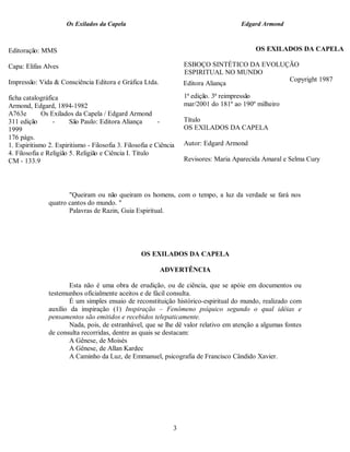 Os Exilados da Capela                                           Edgard Armond



Editoração: MMS                                                                            OS EXILADOS DA CAPELA

Capa: Elifas Alves                                                 ESBOÇO SINTÉTICO DA EVOLUÇÃO
                                                                   ESPIRITUAL NO MUNDO
Impressão: Vida & Consciência Editora e Gráfica Ltda.                                        Copyright 1987
                                                                   Editora Aliança

ficha catalográfica                                                1ª edição. 3ª reimpressão
Armond, Edgard, 1894-1982                                          mar/2001 do 181º ao 190º milheiro
A763e        Os Exilados da Capela / Edgard Armond
311 edição       -      São Paulo: Editora Aliança        -        Título
1999                                                               OS EXILADOS DA CAPELA
176 págs.
1. Espiritismo 2. Espiritismo - Filosofia 3. Filosofia e Ciência   Autor: Edgard Armond
4. Filosofia e Religião 5. Religião e Ciência I. Título
CM - 133.9                                                         Revisores: Maria Aparecida Amaral e Selma Cury




                      "Queiram ou não queiram os homens, com o tempo, a luz da verdade se fará nos
               quatro cantos do mundo. "
                      Palavras de Razin, Guia Espiritual.




                                                   OS EXILADOS DA CAPELA

                                                          ADVERTÊNCIA

                       Esta não é uma obra de erudição, ou de ciência, que se apóie em documentos ou
               testemunhos oficialmente aceitos e de fácil consulta.
                       É um simples ensaio de reconstituição histórico-espiritual do mundo, realizado com
               auxílio da inspiração (1) Inspiração – Fenômeno psíquico segundo o qual idéias e
               pensamentos são emitidos e recebidos telepaticamente.
                       Nada, pois, de estranhável, que se lhe dê valor relativo em atenção a algumas fontes
               de consulta recorridas, dentre as quais se destacam:
                       A Gênese, de Moisés
                       A Gênese, de Allan Kardec
                       A Caminho da Luz, de Emmanuel, psicografia de Francisco Cândido Xavier.




                                                               3
 