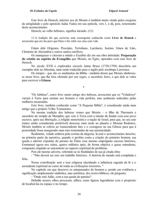 Os Exilados da Capela                                            Edgard Armond


        Este livro de Henoch, anterior aos de Moisés é também muito citado pelos exegetas
da antigüidade e pelo apóstolo Judas Tadeu em sua epístola, vers.1, e dá, pois, testemunho
deste acontecimento.
        Henoch, no velho hebraico, significa iniciado. (11)

        11-A tradição diz que escreveu uma cosmogonia conhecida como Livro de Henoch e
acrescenta que era tão puro que Deus o fez subir aos céus com vida.

       Falam dele Orígenes, Procópio, Tertuliano, Lactâncio, Justino, Irineu de Lião,
Clemente de Alexandria e outros santos católicos.
       Os maniqueus o citavam a miúdo e Euzébio diz em sua obra intitulada: Preparação
do cristão no espírito do Evangelho que Moisés, no Egito, aprendeu com esse livro de
Henoch.
       No século XVII o explorador escocês Jaime Bruce (1730-1794) descobriu um
exemplar dele na Abissínia, mais tarde traduzido para o inglês pelo arcebispo Lawrence.
       Os etíopes - que são os medianitas da Bíblia - também dizem que Moisés abeberou-
se nesse livro, que lhe fora ofertado por seu sogro, o sacerdote Jetro, e que dele se valeu
para escrever a Gênese.

                                                  *

        "Os Jubileus", outro livro muito antigo dos hebreus, acrescenta que os "Veladores"
vieram à Terra para ensinar aos homens a vida perfeita, mas acabaram seduzidos pelas
mulheres encarnadas.
        Este livro, também conhecido como "A Pequena Bíblia", é considerado ainda mais
antigo que o próprio Velho Testamento.
        Na mesma tradição dos hebreus vemos que Moisés – o filho de Thermutis e
sacerdote do templo de Memphis; que veio à Terra com a missão de fundar com esse povo
escravo, após sua libertação, a religião monoteista e a nação de Israel, para que, no seu seio
(único então considerado preferível) descesse mais tarde ao planeta o Messias Redentor,
Moisés também se referiu ao transcendente fato e o consignou na sua Gênese para que à
posteridade fosse assegurado mais este testemunho de sua autenticidade.
        Realmente, velado embora pela cortina da alegoria, lá está o acontecimento descrito,
na primeira parte da narrativa, quando o profeta conta a criação do primeiro homem, sua
queda e ulterior expulsão do paraíso do Éden; esse mesmo empolgante sucesso histórico,
Emmanuel agora nos relata, quatro milênios após, de forma objetiva e quase minudente,
conquanto cingindo-se unicamente ao aspecto espiritual do problema.
        Pois ele mesmo adverte, referindo-se às finalidades de sua já citada obra:
        - "Não deverá ser este um trabalho histórico. A história do mundo está compilada e
feita.
        Nossa contribuição será a tese religiosa elucidando a influência sagrada da fé e o
ascendente espiritual no curso de todas as civilizações terrestres. "
        No capítulo em que descreve os antepassados do homem e, pondo em evidência a
significação simplesmente simbólica, mas autêntica, dos textos bíblicos, ele pergunta:
        - "Onde está Adão, com a sua queda do paraíso?
        Debalde nossos olhos procuram, aflitos, essas figuras legendárias com o propósito
de localizá-las no espaço e no tempo.


                                             30
 