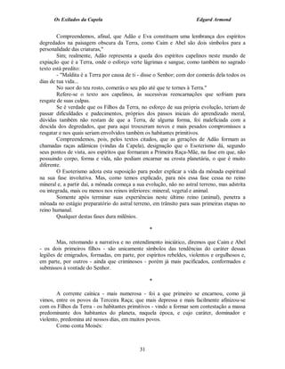 Os Exilados da Capela                                           Edgard Armond


        Compreendemos, afinal, que Adão e Eva constituem uma lembrança dos espíritos
degredados na paisagem obscura da Terra, como Caim e Abel são dois símbolos para a
personalidade das criaturas,"
        Sim; realmente, Adão representa a queda dos espíritos capelinos neste mundo de
expiação que é a Terra, onde o esforço verte lágrimas e sangue, como também no sagrado
texto está predito:
        - "Maldita é a Terra por causa de ti - disse o Senhor; com dor comerás dela todos os
dias de tua vida...
        No suor do teu rosto, comerás o seu pão até que te tornes à Terra."
        Refere-se o texto aos capelinos, às sucessivas reencarnações que sofriam para
resgate de suas culpas.
        Se é verdade que os Filhos da Terra, no esforço de sua própria evolução, teriam de
passar dificuldades e padecimentos, próprios dos passos iniciais do aprendizado moral,
dúvidas também não restam de que a Terra, de alguma forma, foi maleficiada com a
descida dos degredados, que para aqui trouxeram novos e mais pesados compromissos a
resgatar e nos quais seriam envolvidos também os habitantes primitivos.
        Compreendemos, pois, pelos textos citados, que as gerações de Adão formam as
chamadas raças adâmicas (vindas da Capela), designação que o Esoterismo dá, segundo
seus pontos de vista, aos espíritos que formaram a Primeira Raça-Mãe, na fase em que, não
possuindo corpo, forma e vida, não podiam encarnar na crosta planetária, o que é muito
diferente.
        O Esoterismo adota esta suposição para poder explicar a vida da mônada espiritual
na sua fase involutiva. Mas, como temos explicado, para nós essa fase cessa no reino
mineral e, a partir daí, a mônada começa a sua evolução, não no astral terreno, mas adstrita
ou integrada, mais ou menos nos reinos inferiores: mineral, vegetal e animal.
        Somente após terminar suas experiências neste último reino (animal), penetra a
mônada no estágio preparatório do astral terreno, em trânsito para suas primeiras etapas no
reino humanal.
        Qualquer destas fases dura milênios.

                                                 *

        Mas, retomando a narrativa e no entendimento iniciático, diremos que Caim e Abel
- os dois primeiros filhos - são unicamente símbolos das tendências do caráter dessas
legiões de emigrados, formadas, em parte, por espíritos rebeldes, violentos e orgulhosos e,
em parte, por outros - ainda que criminosos - porém já mais pacificados, conformados e
submissos à vontade do Senhor.

                                                 *

        A corrente caínica - mais numerosa - foi a que primeiro se encarnou, como já
vimos, entre os povos da Terceira Raça; que mais depressa e mais facilmente afinizou-se
com os Filhos da Terra - os habitantes primitivos - vindo a formar sem contestação a massa
predominante dos habitantes do planeta, naquela época, e cujo caráter, dominador e
violento, predomina até nossos dias, em muitos povos.
        Como conta Moisés:



                                            31
 
