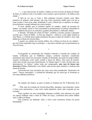 Os Exilados da Capela                                           Edgard Armond


        - "... e saiu Caim da face do Senhor e habitou na terra de Nod, da banda do Oriente
do Éden. E conheceu Caim a sua mulher e ela concebeu e gerou Henoch; e ele edificou uma
cidade..."
        É fácil de ver que se Caim e Abel realmente tivessem existido como filhos
primeiros do primeiro casal humano, não teria Caim encontrado mulher para com ela se
casar, porque a Terra seria, então, desabitada. É, pois, evidente que os capelinos, ao chegar,
já encontraram o mundo habitado por outros homens.
        O texto significa que as primeiras legiões de exilados, saindo da presença do
Senhor, em Capela, vieram à Terra encarnando-se primeiramente no Oriente (mesclando-se
com as mulheres dos povos aí existentes), gerando descendentes e edificando cidades.
        E dizendo: "da banda do oriente do Éden", confirma o conceito, porque é suposição
corrente que o Éden da Bíblia - se bem que alegórico - referia-se a uma região situada na
Ásia Menor, e o Oriente dessa região justamente fica para os lados da Lemúria e Ásia, onde
habitavam os Rutas da Terceira Raça.
        E quanto aos exilados da corrente abélica, diz a Gênese na força do seu símbolo -
que eles foram suprimidos logo no princípio - o que deixa entender que sua permanência na
Terra foi curta.

                                                  *

        Prosseguindo na enumeração das tradições referentes à descida dos exilados da
Capela, verificamos que os babilônios antigos, conforme inscrições cuneiformes
descobertas pela ciência em escavações situadas em Kuniunik, povoação da antiga Caldéia,
somente reconheciam, como tendo existido à época do dilúvio, duas raças de homens,
sendo uma, de pele escura que denominavam "os Adamis negros" e outra, de pele clara, que
denominavam "os Sarkus", ambas tendo por antepassados uma raça de deuses que
desceram à Terra, obedecendo a sete chefes, cada um dos quais orientava e conduzia uma
massa de homens.
        Acrescentavam essas inscrições que esses seres eram considerados "prisioneiros da
carne", "deuses encarnados"; e terminavam afirmando que foi assim que se formaram as
sete raças adâmicas primitivas.

                                                  *

       Na tradição dos hindus, na parte revelada ao Ocidente por M. P Blawatski, lê-se
que:
        - "Pelo meio da evolução da Terceira Raça-Mãe, chamada a raça lemuriana, vieram
à Terra seres pertencentes a uma outra cadeia planetária, muito mais avançada em sua
evolução.
        Esses membros de uma comunidade altamente evoluída, seres gloriosos aos quais
seu aspecto brilhante valeu o título de "Filhos do Fogo", constituem uma ordem sublime
entre os filhos de Manas.
        Eles tomaram sua habitação sobre a Terra como instrutores divinos da jovem
humanidade."

                                                  *



                                             32
 