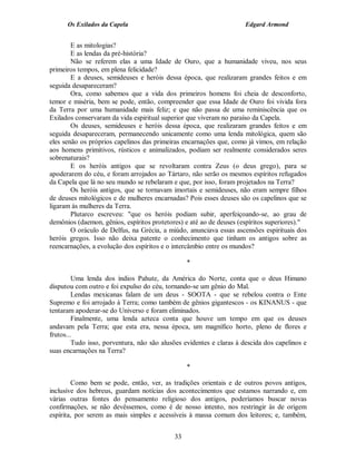 Os Exilados da Capela                                           Edgard Armond


        E as mitologias?
        E as lendas da pré-história?
        Não se referem elas a uma Idade de Ouro, que a humanidade viveu, nos seus
primeiros tempos, em plena felicidade?
        E a deuses, semideuses e heróis dessa época, que realizaram grandes feitos e em
seguida desapareceram?
        Ora, como sabemos que a vida dos primeiros homens foi cheia de desconforto,
temor e miséria, bem se pode, então, compreender que essa Idade de Ouro foi vivida fora
da Terra por uma humanidade mais feliz; e que não passa de uma reminiscência que os
Exilados conservaram da vida espiritual superior que viveram no paraíso da Capela.
        Os deuses, semideuses e heróis dessa época, que realizaram grandes feitos e em
seguida desapareceram, permanecendo unicamente como uma lenda mitológica, quem são
eles senão os próprios capelinos das primeiras encarnações que, como já vimos, em relação
aos homens primitivos, rústicos e animalizados, podiam ser realmente considerados seres
sobrenaturais?
        E os heróis antigos que se revoltaram contra Zeus (o deus grego), para se
apoderarem do céu, e foram arrojados ao Tártaro, não serão os mesmos espíritos refugados
da Capela que lá no seu mundo se rebelaram e que, por isso, foram projetados na Terra?
        Os heróis antigos, que se tornavam imortais e semideuses, não eram sempre filhos
de deuses mitológicos e de mulheres encarnadas? Pois esses deuses são os capelinos que se
ligaram às mulheres da Terra.
        Plutarco escreveu: "que os heróis podiam subir, aperfeiçoando-se, ao grau de
demônios (daemon, gênios, espíritos protetores) e até ao de deuses (espíritos superiores)."
        O oráculo de Delfus, na Grécia, a miúdo, anunciava essas ascensões espirituais dos
heróis gregos. Isso não deixa patente o conhecimento que tinham os antigos sobre as
reencarnações, a evolução dos espíritos e o intercâmbio entre os mundos?

                                                 *

         Uma lenda dos índios Pahute, da América do Norte, conta que o deus Himano
disputou com outro e foi expulso do céu, tornando-se um gênio do Mal.
         Lendas mexicanas falam de um deus - SOOTA - que se rebelou contra o Ente
Supremo e foi arrojado à Terra; como também de gênios gigantescos - os KINANUS - que
tentaram apoderar-se do Universo e foram eliminados.
         Finalmente, uma lenda azteca conta que houve um tempo em que os deuses
andavam pela Terra; que esta era, nessa época, um magnífico horto, pleno de flores e
frutos...
         Tudo isso, porventura, não são alusões evidentes e claras à descida dos capelinos e
suas encarnações na Terra?

                                                 *

        Como bem se pode, então, ver, as tradições orientais e de outros povos antigos,
inclusive dos hebreus, guardam notícias dos acontecimentos que estamos narrando e, em
várias outras fontes do pensamento religioso dos antigos, poderíamos buscar novas
confirmações, se não devêssemos, como é de nosso intento, nos restringir às de origem
espírita, por serem as mais simples e acessíveis à massa comum dos leitores; e, também,


                                            33
 