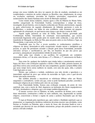Os Exilados da Capela                                             Edgard Armond


porque este nosso trabalho não deve ter aspecto de obra de erudição, enredando-se em
complexidades e mistérios de caráter religioso ou filosófico, mas, simplesmente, de crença
em revelações espirituais, provindas de Espíritos autorizados, responsáveis pelo
esclarecimento das mentes humanas neste século de libertação espiritual.
        Como remate destas tradições, citamos agora a obra de Hilarion do Monte Nebo,
membro categorizado da Fraternidade Essênia, contemporâneo e amigo de Jesus,
investigador da pré-história, com revelações conhecidas por Moisés anteriormente, segundo
as quais sobreviventes do segundo afundamento da Atlântida aportaram à costa do
Mediterrâneo, a nordeste, nas faldas de uma cordilheira, onde formaram um pequeno
aglomerado de colonização, no qual nasceu uma criança a que deram o nome de Abel.
        Aquela região pertencia ao reino de Ethêa, futura Fenícia, governada pela
Confederação Kobda, fraternidade de orientação sócio-espiritualista, que exercia
incontestada hegemonia sobre grande parte do mundo então conhecido, e cuja sede fora
transferida de Nhengadá, no Delta do Nilo, para um ponto entre os rios Eufrates e Tigre, na
Mesopotâmia, e cujo nome era La Paz.
        Transferido para La Paz, o jovem assimilou os conhecimentos científicos e
religiosos da época, destacando-se pelas excepcionais virtudes morais e inteligência que
possuía, as quais lhe permitiram ascender à direção geral dessa Fraternidade, prestando
relevantes serviços e sacrificando-se, por fim, em beneficio da paz dos povos que
governava, ameaçada por um pretendente rebelde de nome Caino.
        Abel, pelas suas virtudes e seu sacrifício, foi considerado um verdadeiro
missionário divino, o 6º da série, entre Krisna, o 5º, e Moisés, o 7º, antecessores de Buda e
de Jesus.
        Seja como for, qualquer das tradições aqui citadas indica o encadeamento natural e
lógico dos fatos e das civilizações seqüentes e desfaz o Mito de Adão, primeiro homem, do
qual Deus retirou uma costela para lhe dar uma companheira, quando a própria Bíblia relata
que nesse tempo havia outras mulheres no mundo, com uma das quais, aliás, o próprio
Caim fugiu para se casar...
        Moisés, que conhecia a verdade, estabeleceu esse mito devido a ignorância e a
imaturidade espiritual do povo que salvara da escravidão no Egito, com o qual deveria
formar uma nação monoteísta.
        São também absurdas e inaceitáveis as referências bíblicas sobre um Moisés
sanguinário e contraditório, versão esta que, como se pode facilmente perceber, convinha à
dominação religiosa do povo hebreu pelo clero do seu tempo.
        Essa Fraternidade Kobda, formou uma civilização avançada, do ponto de vista
espiritual, mas, com a morte de Abel, degenerou na instituição dos faraós arquipoderosos
do Egito, dominadores e déspotas, que a seu tempo também degeneraram.
        O mesmo ocorreu com os Flâmines, na índia, sacerdotes de Krisna; com a morte
deste missionário, continuaram a influir no meio ambiente, mas, degenerando no sentido
religioso, concorreram a formar o regime de castas e poderes fracionados que até hoje
existem.
        É regra já firmada pela experiência que, após realizar a finalidade espiritual a que se
propuseram, as organizações iniciáticas redentoras deveriam encerrar suas atividades, como
fizeram os Essênios na Palestina, após a morte de Jesus; não deveriam fundir-se com a
sociedade que decorrer de suas atividades missionárias, porque não poderão conservar sua
pureza e elevada condição.



                                              34
 