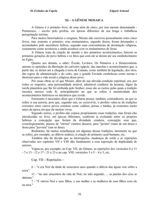Os Exilados da Capela                                         Edgard Armond


                                    XI – A GÊNESE MOSAICA

        A Gênese é o primeiro livro, de uma série de cinco, por isso mesmo denominada -
Pentateuco, - escrito pelo profeta, em épocas diferentes da sua longa e trabalhosa
peregrinação terrena.
        Para muitos historiadores e exegetas, Moisés não escreveu pessoalmente estes cinco
livros, mas somente o primeiro; seus ensinamentos, segundo dizem, foram deturpados e
acomodados pelo sacerdócio hebreu, segundo suas conveniências de dominação religiosa,
exatamente como aconteceu e ainda acontece com os ensinamentos de Jesus.
        A Gênese trata da criação do mundo e dos primeiros acontecimentos; historía as
primeiras gerações do povo hebreu e os fatos que com ele se deram até seu estabelecimento
no Egito.
        Quanto aos demais, a saber: Êxodo, Levítico, Os Números e o Deuteronômio
narram os episódios da libertação do cativeiro egípcio, das marchas e acontecimentos que, a
partir daí, se deram até a chegada à terra de Canaan, como também da legislação, dos ritos,
das regras de administração e do culto, que o grande Enviado estabeleceu como norma e
diretrizes para a vida social e religiosa desse povo.
        Por essas obras se vê que Moisés, além de sua elevada condição espiritual, era, por
todos os respeitos, uma personalidade notável, admirável condutor de homens, digno da
tarefa planetária que lhe foi atribuída pelo Senhor; essas são as razões pelas quais a tradição
mosaica merece toda fé, principalmente no que se refere à autenticidade dos
acontecimentos históricos ou iniciáticos que revela.
        Entretanto é necessário dizer que o Gênese possui, também, contraditores, no que se
refere à sua autoria, pois que, segundo uns, ao escrevê-lo, o profeta valeu-se de tradições
correntes entre outros povos orientais como caldeus, persas e hindus, já existentes muito
antes da época em que ele mesmo viveu.
        Segundo outros, o profeta não copiou propriamente essas tradições, mas foram elas
introduzidas no livro, em épocas diferentes, conforme ia evoluindo entre os próprios
hebreus a concepção que faziam da divindade criadora, concepção essa que,
cronologicamente, passou de "eloísta" (muitos deuses), para "javista" (mais de um deus) e
desta para "jeovista" (um só deus).
        Realmente, há muitas semelhanças em algumas dessas tradições, mormente no que
se refere, por exemplo, ao dilúvio asiático, à criação do primeiro casal humano, etc.
        Também não há dúvida que as interrupções, mudanças de estilo e as repetições
observadas nos capítulos VII e VIII dão fundamento a essa suposição de duplicidade de
autores.
        Vejam-se, por exemplo, no Cap. VII, do Gênese, as repetições dos versículos 6 e 11
- 7 e 13 - 12 e 17 - 21 e 23 e no cap. VIII, versículos 3 e 5 – 4 e 5, etc.

          Cap. VII – Repetições –

          6 – “e era Noé da idade de seiscentos anos quando o dilúvio das águas veio sobre a
terra”.
        11 - "no ano seiscentos da vida de Noé, no mês segundo, ... as janelas dos céus se
abriram."
        7 - "E entrou Noé e seus filhos, e sua mulher e as mulheres de seus filhos com ele
na arca."

                                              36
 