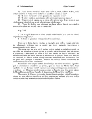 Os Exilados da Capela                                           Edgard Armond


        13 - "E no mesmo dia entrou Noé e Sem e Câm e Japhet, os filhos de Noé, como
também a mulher de Noé e as três mulheres de seus filhos com ele na arca."
        12 - "E houve chuva sobre a terra quarenta dias e quarenta noites."
        17 - "E esteve o dilúvio quarenta dias sobre a terra e cresceram as águas..."
        21 - "E expirou toda a carne que se movia sobre a terra, tanto de ave como de gado
e de feras e de todo réptil que se roja sobre a terra e todo homem..."
        23 - "Assim foi desfeita toda substância que havia sobre a face da terra, desde o
homem até o animal, até o réptil, e até as aves do céu."

       Cap. VIII

       3 - "E as águas tornaram de sobre a terra continuamente e ao cabo de cento e
cinqüenta dias minguaram."
       5 - "E foram as águas indo e minguando até o décimo mês...

        Como se vê destas ligeiras citações, as repetições com estilo e redação diferentes
são sobejamente evidentes para se admitir que houve realmente, interpolações e
acrescentamentos nestes textos.
        Mas, como quer que seja, isto é, tenha o profeta copiado as tradições orientais (no
que, aliás, não há nada a estranhar, porque as verdades não se inventam, mas, unicamente,
se constatam e perpetuam) ou tenha o livro sido escrito em épocas diferentes, por
acréscimos trazidos por outras gerações de interessados, de qualquer forma estas tradições
são veneráveis, e a obra de Moisés, até hoje, nunca foi desmerecida, mas, ao contrário, cada
dia ganha mais prestígio e autoridade, podendo nos oferecer valioso testemunho dos
acontecimentos que estamos comentando.
        Ultimamente tem surgido também documentação de caráter mediúnico, segundo a
qual os ensinamentos verdadeiros do profeta, após sua morte no Monte Nebo, foram
recolhidos por seu discípulo ESSEN e conservados religiosamente por seus continuadores -
os essênios - nos diferentes santuários que possuíam na Palestina e na Síria, como sejam o
do Monte Hermon, do Monte Carmelo, de Quarantana, do Monte Nebo e de Moab.
        Mas, quanto à Gênese o testemunho da descida dos capelinos está ali bem claro e
patente nos seus primeiros capítulos e, por isso, estamos nos apoiando neles com perfeita
confiança, como base remota de documentação histórico-religiosa.




                                            37
 