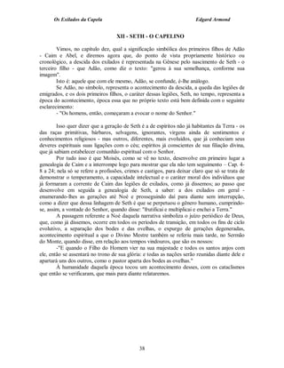 Os Exilados da Capela                                             Edgard Armond


                                   XII - SETH - O CAPELINO

        Vimos, no capítulo dez, qual a significação simbólica dos primeiros filhos de Adão
- Caim e Abel, e diremos agora que, do ponto de vista propriamente histórico ou
cronológico, a descida dos exilados é representada na Gênese pelo nascimento de Seth - o
terceiro filho - que Adão, como diz o texto: "gerou à sua semelhança, conforme sua
imagem".
        Isto é: aquele que com ele mesmo, Adão, se confunde, é-lhe análogo.
        Se Adão, no símbolo, representa o acontecimento da descida, a queda das legiões de
emigrados, e os dois primeiros filhos, o caráter dessas legiões, Seth, no tempo, representa a
época do acontecimento, época essa que no próprio texto está bem definida com o seguinte
esclarecimento:
        - "Os homens, então, começaram a evocar o nome do Senhor."

        Isso quer dizer que a geração de Seth é a de espíritos não já habitantes da Terra - os
das raças primitivas, bárbaros, selvagens, ignorantes, virgens ainda de sentimentos e
conhecimentos religiosos - mas outros, diferentes, mais evoluídos, que já conheciam seus
deveres espirituais suas ligações com o céu; espíritos já conscientes de sua filiação divina,
que já sabiam estabelecer comunhão espiritual com o Senhor.
        Por tudo isso é que Moisés, como se vê no texto, desenvolve em primeiro lugar a
genealogia de Caim e a interrompe logo para mostrar que ela não tem seguimento – Cap. 4-
8 a 24; nela só se refere a profissões, crimes e castigos, para deixar claro que só se trata de
demonstrar o temperamento, a capacidade intelectual e o caráter moral dos indivíduos que
já formaram a corrente de Caim das legiões de exilados, como já dissemos; ao passo que
desenvolve em seguida a genealogia de Seth, a saber: a dos exilados em geral -
enumerando-lhes as gerações até Noé e prosseguindo daí para diante sem interrupção,
como a dizer que dessa linhagem de Seth é que se perpetuou o gênero humano, cumprindo-
se, assim, a vontade do Senhor, quando disse: "frutificai e multiplicai e enchei a Terra."
        A passagem referente a Noé daquela narrativa simboliza o juízo periódico de Deus,
que, como já dissemos, ocorre em todos os períodos de transição, em todos os fins de ciclo
evolutivo, a separação dos bodes e das ovelhas, o expurgo de gerações degeneradas,
acontecimento espiritual a que o Divino Mestre também se referiu mais tarde, no Sermão
do Monte, quando disse, em relação aos tempos vindouros, que são os nossos:
        -"E quando o Filho do Homem vier na sua majestade e todos os santos anjos com
ele, então se assentará no trono de sua glória: e todas as nações serão reunidas diante dele e
apartará uns dos outros, como o pastor aparta dos bodes as ovelhas."
        À humanidade daquela época tocou um acontecimento desses, com os cataclismos
que então se verificaram, que mais para diante relataremos.




                                              38
 
