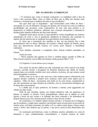 Os Exilados da Capela                                          Edgard Armond


                              XIII - DA DESCIDA À CORRUPÇÃO

        - "E aconteceu que, como os homens começaram a se multiplicar sobre a face da
Terra e lhes nasceram filhas; viram os Filhos de Deus que as filhas dos homens eram
formosas; e tomaram para si mulheres de todas as que escolheram."
        Isto quer dizer que os degredados - aqui mencionados como Filhos de Deus -
encarnando no seio de habitantes selvagens do planeta, não levaram em conta as melhores
possibilidades que possuíam, como conhecedores de uma vida mais perfeita e, ao
desposarem as mulheres primitivas, adotaram seus costumes desregrados e deixaram-se
dominar pelos impulsos inferiores que lhes eram naturais.
        Chegaram numa época em que as raças primitivas viviam mergulhadas nos instintos
animalizados da carne e, sem se guardarem, afundaram na impureza, não resistindo ao
império das leis naturais que se cumpriam irrevogavelmente como sempre sucede.
        Já vimos que a encarnação dos capelinos se deu, em sua primeira fase e mais
profundamente entre os Rutas, habitantes da Lemúria e demais regiões do Oriente, povos
estes que apresentavam elevada estatura, cor escura, porte simiesco e mentalidade
rudimentar.
        Esses detalhes, mormente a compleição física, ficaram também assinalados na
Gênese.
        Assim ela conta:
        - "Havia naqueles dias gigantes na Terra; e também depois, quando os Filhos de
Deus tiveram comércio com as filhas dos homens e delas geraram filhos." (12)

       (12) Nephelim é o termo hebraico que os designa.

        Este trecho da narrativa bíblica tem sido comentado por vários autores com fundo
interesse, servindo mesmo a divagações de literatura fantasiosa que afirma ter havido
naquela época um estranho conúbio entre seres celestes e terrestres, de cujo contato carnal
nasceram gigantes e monstros.
        Porém, como se vê, não se deu, nem teve o fato nenhum aspecto sobrenatural, pois
gigantes haviam, conforme o próprio texto esclarece, tanto antes como depois que os
capelinos - Filhos de Deus - encarnaram; nem podia ser de outra forma, considerando-se
que eles encarnaram em tipos humanos já existentes, com as características biológicas que
na época lhes eram próprias.
        E é sabido que os tipos primitivos, de homens e animais, eram agigantados em
relação aos tipos atuais.
        Nada há que estranhar, porque nos tempos primitivos tudo era gigantesco: as
plantas, os animais, os homens. Estes, principalmente, tinham que se adaptar ao meio
agreste e hostil em que viviam e se defender das feras existentes e da inclemência da
própria Natureza; por isso, deviam possuir estatura e força fora do comum.
        Os Lemurianos e os Atlantes tinham estatura elevada e os homens do Cro-Magnon,
que já estudamos, a julgar pelos esqueletos encontrados numa caverna perto do povoado do
mesmo nome, na França, possuíam, em média, 1,83 m, ombros muito largos e braços muito
curtos e fortes, bem menores que as pernas, o que prova serem já bem distanciados dos
símios.
        As construções pré-históricas, como os dólmens, menires, pirâmides etc. eram de
dimensões e peso verdadeiramente extraordinários, e somente homens de muita


                                              39
 