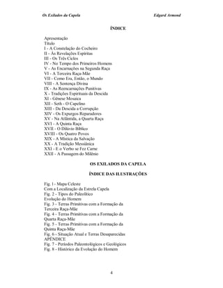 Os Exilados da Capela                             Edgard Armond


                                     ÍNDICE

Apresentação
Título
I - A Constelação do Cocheiro
II - Às Revelações Espíritas
III - Os Três Ciclos
IV - No Tempo dos Primeiros Homens
V - As Encarnações na Segunda Raça
VI - A Terceira Raça-Mãe
VII - Como Era, Então, o Mundo
VIII - A Sentença Divina
IX - As Reencarnações Punitivas
X - Tradições Espirituais da Descida
XI - Gênese Mosaica
XII - Seth - O Capelino
XIII - Da Descida a Corrupção
XIV - Os Expurgos Reparadores
XV - Na Atlântida, a Quarta Raça
XVI - A Quinta Raça
XVII - O Dilúvio Bíblico
XVIII - Os Quatro Povos
XIX - A Mística da Salvação
XX - A Tradição Messiânica
XXI - E o Verbo se Fez Carne
XXII - A Passagem do Milênio

                         OS EXILADOS DA CAPELA

                         ÍNDICE DAS ILUSTRAÇÕES

Fig. l - Mapa Celeste
Com a Localização da Estrela Capela
Fig. 2 - Tipos do Paleolítico
Evolução do Homem
Fig. 3 - Terras Primitivas com a Formação da
Terceira Raça-Mãe
Fig. 4 - Terras Primitivas com a Formação da
Quarta Raça-Mãe
Fig. 5 - Terras Primitivas com a Formação da
Quinta Raça-Mãe
Fig. 6 - Situação Atual e Terras Desaparecidas
APÊNDICE
Fig. 7 - Períodos Paleontológicos e Geológicos
Fig. 8 - Histórico da Evolução do Homem




                                     4
 