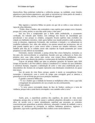 Os Exilados da Capela                                           Edgard Armond


desenvoltura física poderiam realizá-las e utilizá-las porque, na realidade, eram túmulos
gigantescos para homens gigantescos, que ainda se encontram em várias partes do mundo e
em todas as partes têm, mesmo, o nome de "túmulos de gigantes".

                                                 *

        Mas sigamos a narrativa bíblica no ponto em que ela se refere a essa mistura de
raças de orbes diferentes:
        -"Então, disse o Senhor, não contenderá o meu espírito para sempre com o homem;
porque ele é carne; porém, os seus dias serão cento e vinte anos."
        Isso nos leva a compreender que a fusão então estabelecida, o cruzamento
verificado, foi tolerado pelo Senhor, sem embargo dos fatores de imoralidade que
prevaleciam e isso porque os exilados, conquanto fossem espíritos mais evoluídos em
relação aos habitantes terrestres, vindo agora habitar esse mundo primitivo onde as paixões,
como já dissemos, imperavam livremente, não resistiram à tentação e se submeteram às
condições ambientes; isso, aliás, não admira e era mesmo natural que acontecesse, não só
pelo grande império que a carne exerce sobre o homem nos mundos inferiores, como
também pelo fato de os exilados terem sido expulsos da Capela justamente por serem
propensos ao mal, falíveis na moralidade.
        Entretanto, mesmo tolerando, a justiça divina lhes criava limitações, restrições; as
leis para eles inexoravelmente se cumpririam, fazendo com que colhessem os frutos dos
próprios atos; suas vidas seriam mais curtas; seus corpos físicos definhariam, como
quaisquer outros que abusem das paixões, e seriam pasto de moléstias dizimadoras.
        Veja-se na própria Bíblia que para as primeiras gerações de homens após Seth
(tempo da descida) e até Noé (dilúvio asiático) considerável é o número de anos atribuídos
à existência humana, enquanto a delimitação de cento e vinte anos estabelecida para os
descendentes dos homens da corrupção representa uma diminuição considerável, de quase
dois terços.
        Isso do ponto de vista físico, porque, quanto à moral, as conseqüências foram
tremendas e lamentáveis: com o correr do tempo uma corrupção geral se alastrou e
generalizou-se de tal forma que provocou punições imediatas.
        É quando a narrativa bíblica diz:
        - "E viu o Senhor que a maldade do homem se multiplicara sobre a terra e que toda
        a imaginação dos pensamentos do seu coração era má continuamente.
        E mais adiante:
        - "A terra estava corrompida diante da face do Senhor; encheu-se a terra de
violência, porque toda a carne havia corrompido o seu caminho sobre a terra."

                                                 *

       Assim, pois, a experiência punitiva dos capelinos, do ponto de vista moral,
malograra, porque eles, ao invés de sanear o ambiente planetário elevando-o a níveis mais
altos, de acordo com o maior entendimento espiritual que possuíam, ao contrário
concorreram para generalizar as paixões inferiores, saturando o mundo de maldade e com a
agravante de arrastarem na corrupção os infelizes habitantes primitivos, ingênuos e
ignorantes, cuja tutela e aperfeiçoamento lhes coubera como tarefa redentora.



                                            40
 