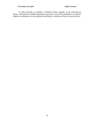 Os Exilados da Capela                                           Edgard Armond


         E, então, havendo se esgotado a tolerância divina, segundo as leis universais da
justiça, sobrevieram as medidas reparadoras, para que a Terra fosse purificada e os espíritos
culposos recolhessem, em suas próprias consciências, os dolorosos frutos de seus desvarios.




                                             41
 