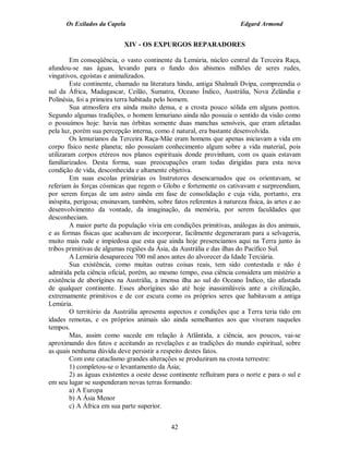 Os Exilados da Capela                                            Edgard Armond


                            XIV - OS EXPURGOS REPARADORES

         Em conseqüência, o vasto continente da Lemúria, núcleo central da Terceira Raça,
afundou-se nas águas, levando para o fundo dos abismos milhões de seres rudes,
vingativos, egoístas e animalizados.
         Este continente, chamado na literatura hindu, antiga Shalmali Dvipa, compreendia o
sul da África, Madagascar, Ceilão, Sumatra, Oceano Índico, Austrália, Nova Zelândia e
Polinésia, foi a primeira terra habitada pelo homem.
         Sua atmosfera era ainda muito densa, e a crosta pouco sólida em alguns pontos.
Segundo algumas tradições, o homem lemuriano ainda não possuía o sentido da visão como
o possuímos hoje: havia nas órbitas somente duas manchas sensíveis, que eram afetadas
pela luz, porém sua percepção interna, como é natural, era bastante desenvolvida.
         Os lemurianos da Terceira Raça-Mãe eram homens que apenas iniciavam a vida em
corpo físico neste planeta; não possuíam conhecimento algum sobre a vida material, pois
utilizaram corpos etéreos nos planos espirituais donde provinham, com os quais estavam
familiarizados. Desta forma, suas preocupações eram todas dirigidas para esta nova
condição de vida, desconhecida e altamente objetiva.
         Em suas escolas primárias os Instrutores desencarnados que os orientavam, se
referiam às forças cósmicas que regem o Globo e fortemente os cativavam e surpreendiam,
por serem forças de um astro ainda em fase de consolidação e cuja vida, portanto, era
inóspita, perigosa; ensinavam, também, sobre fatos referentes à natureza física, às artes e ao
desenvolvimento da vontade, da imaginação, da memória, por serem faculdades que
desconheciam.
         A maior parte da população vivia em condições primitivas, análogas às dos animais,
e as formas físicas que acabavam de incorporar, facilmente degeneraram para a selvageria,
muito mais rude e impiedosa que esta que ainda hoje presenciamos aqui na Terra junto às
tribos primitivas de algumas regiões da Ásia, da Austrália e das ilhas do Pacífico Sul.
         A Lemúria desapareceu 700 mil anos antes do alvorecer da Idade Terciária.
         Sua existência, como muitas outras coisas reais, tem sido contestada e não é
admitida pela ciência oficial, porém, ao mesmo tempo, essa ciência considera um mistério a
existência de aborígines na Austrália, a imensa ilha ao sul do Oceano Índico, tão afastada
de qualquer continente. Esses aborígines são até hoje inassimiláveis ante a civilização,
extremamente primitivos e de cor escura como os próprios seres que habitavam a antiga
Lemúria.
         O território da Austrália apresenta aspectos e condições que a Terra teria tido em
idades remotas, e os próprios animais são ainda semelhantes aos que viveram naqueles
tempos.
         Mas, assim como sucede em relação à Atlântida, a ciência, aos poucos, vai-se
aproximando dos fatos e aceitando as revelações e as tradições do mundo espiritual, sobre
as quais nenhuma dúvida deve persistir a respeito destes fatos.
         Com este cataclismo grandes alterações se produziram na crosta terrestre:
         1) completou-se o levantamento da Ásia;
         2) as águas existentes a oeste desse continente refluíram para o norte e para o sul e
em seu lugar se suspenderam novas terras formando:
         a) A Europa
         b) A Ásia Menor
         c) A África em sua parte superior.


                                             42
 