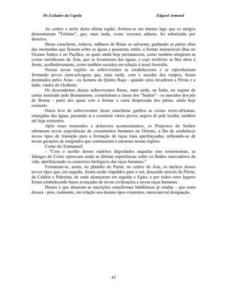 Os Exilados da Capela                                          Edgard Armond


        Ao centro e norte desta ultima região, formou-se um imenso lago que os antigos
denominaram "Tritônio", que, mais tarde, como veremos adiante, foi substituído por
desertos.
        Desse cataclismo, todavia, milhares de Rutas se salvaram, ganhando as partes altas
das montanhas que ficaram sobre as águas e passaram, então, a formar inumeráveis ilhas no
Oceano Índico e no Pacífico, as quais ainda hoje permanecem, como também atingiram as
costas meridionais da Ásia, que se levantaram das águas, e cujo território se lhes abria à
frente, acolhedoramente, como também sucedeu em relação à atual Austrália.
        Nessas novas regiões os sobreviventes se estabeleceram e se reproduziram
formando povos semi-selvagens que, mais tarde, com o suceder dos tempos, foram
dominados pelos Árias - os homens da Quinta Raça - quando estes invadiram a Pérsia e a
índia, vindos do Ocidente.
        Os descendentes desses sobreviventes Rutas, mais tarde, na Índia, no regime de
castas instituído pelo Bramanismo, constituíram a classe dos "Sudras" - os nascidos dos pés
de Brama - parte dos quais veio a formar a casta desprezada dos párias, ainda hoje
existente.
        Outra leva de sobreviventes desse cataclismo ganhou as costas norte-africanas,
emergidas das águas, passando aí a constituir vários povos, negros de pele luzidia, também
até hoje existentes.
        Após esses tremendos e dolorosos acontecimentos, os Prepostos do Senhor
ultimaram novas experiências de cruzamentos humanos no Oriente, a fim de estabelecer
novos tipos de transição para a formação de raças mais aperfeiçoadas, utilizando-se de
novas gerações de emigrados que continuaram a encarnar nessas regiões.
        Como diz Emmanuel:
        - "Com o auxílio desses espíritos degredados naquelas eras remotíssimas, as
falanges do Cristo operavam ainda as últimas experiências sobre os fluidos renovadores da
vida, aperfeiçoando os caracteres biológicos das raças humanas."
        Formaram-se, assim, no planalto do Pamir, no centro da Ásia, os núcleos desses
novos tipos que, em seguida, foram sendo impelidos para o sul, descendo através da Pérsia,
da Caldéia e Palestina, de onde alcançaram em seguida o Egito; e por todos estes lugares
foram estabelecendo bases avançadas de novas civilizações e novas raças humanas.
        Desses é que disseram as inscrições cuneiformes babilônicas já citadas – que eram
deuses - pois, realmente, em relação aos demais tipos existentes, mereciam tal designação.




                                            43
 