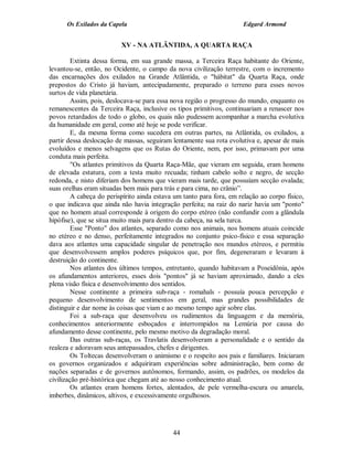 Os Exilados da Capela                                           Edgard Armond


                          XV - NA ATLÂNTIDA, A QUARTA RAÇA

         Extinta dessa forma, em sua grande massa, a Terceira Raça habitante do Oriente,
levantou-se, então, no Ocidente, o campo da nova civilização terrestre, com o incremento
das encarnações dos exilados na Grande Atlântida, o "hábitat" da Quarta Raça, onde
prepostos do Cristo já haviam, antecipadamente, preparado o terreno para esses novos
surtos de vida planetária.
         Assim, pois, deslocava-se para essa nova região o progresso do mundo, enquanto os
remanescentes da Terceira Raça, inclusive os tipos primitivos, continuariam a renascer nos
povos retardados de todo o globo, os quais não pudessem acompanhar a marcha evolutiva
da humanidade em geral, como até hoje se pode verificar.
         E, da mesma forma como sucedera em outras partes, na Atlântida, os exilados, a
partir dessa deslocação de massas, seguiram lentamente sua rota evolutiva e, apesar de mais
evoluídos e menos selvagens que os Rutas do Oriente, nem, por isso, primavam por uma
conduta mais perfeita.
         "Os atlantes primitivos da Quarta Raça-Mãe, que vieram em seguida, eram homens
de elevada estatura, com a testa muito recuada; tinham cabelo solto e negro, de secção
redonda, e nisto diferiam dos homens que vieram mais tarde, que possuíam secção ovalada;
suas orelhas eram situadas bem mais para trás e para cima, no crânio”.
         A cabeça do perispírito ainda estava um tanto para fora, em relação ao corpo físico,
o que indicava que ainda não havia integração perfeita; na raiz do nariz havia um "ponto"
que no homem atual corresponde à origem do corpo etéreo (não confundir com a glândula
hipófise), que se situa muito mais para dentro da cabeça, na sela turca.
         Esse "Ponto" dos atlantes, separado como nos animais, nos homens atuais coincide
no etéreo e no denso, perfeitamente integrados no conjunto psico-físico e essa separação
dava aos atlantes uma capacidade singular de penetração nos mundos etéreos, e permitiu
que desenvolvessem amplos poderes psíquicos que, por fim, degeneraram e levaram à
destruição do continente.
         Nos atlantes dos últimos tempos, entretanto, quando habitavam a Poseidônia, após
os afundamentos anteriores, esses dois "pontos" já se haviam aproximado, dando a eles
plena visão física e desenvolvimento dos sentidos.
         Nesse continente a primeira sub-raça - romahals - possuía pouca percepção e
pequeno desenvolvimento de sentimentos em geral, mas grandes possibilidades de
distinguir e dar nome às coisas que viam e ao mesmo tempo agir sobre elas.
         Foi a sub-raça que desenvolveu os rudimentos da linguagem e da memória,
conhecimentos anteriormente esboçados e interrompidos na Lemúria por causa do
afundamento desse continente, pelo mesmo motivo da degradação moral.
         Das outras sub-raças, os Travlatis desenvolveram a personalidade e o sentido da
realeza e adoravam seus antepassados, chefes e dirigentes.
         Os Toltecas desenvolveram o animismo e o respeito aos pais e familiares. Iniciaram
os governos organizados e adquiriram experiências sobre administração, bem como de
nações separadas e de governos autônomos, formando, assim, os padrões, os modelos da
civilização pré-histórica que chegam até ao nosso conhecimento atual.
         Os atlantes eram homens fortes, alentados, de pele vermelha-escura ou amarela,
imberbes, dinâmicos, altivos, e excessivamente orgulhosos.




                                             44
 