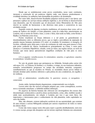 Os Exilados da Capela                                              Edgard Armond


         Desde que se estabeleceram como povos constituídos, nesse vasto continente,
iniciaram a construção de um poderoso império onde, sem demora, predominaram a
rivalidade intestina e as ambições mais desmedidas de poderio e de dominação.
         Por outro lado, desenvolveram faculdades psíquicas notáveis para a sua época, que
passaram a aplicar aos serviços dessas ambições inglórias; e, de tal forma se desenvolveram
suas dissensões, que foi necessário que ali descessem vários Missionários do Alto para
intervir no sentido de harmonizar e dar diretrizes mais justas e construtivas às suas
atividades sociais.
         Segundo consta de algumas revelações mediúnicas, ali encarnou duas vezes, sob os
nomes de Anfion e de Antúlio, o Cristo planetário, como já o tinha feito, anteriormente, na
Lemúria, sob os nomes de Numú e Juno, e como o faria, mais tarde na Índia, como Krisna e
Budha e na Palestina como Jesus.
         Porém triunfaram as forças inferiores e a tal ponto se generalizaram os
desentendimentos entre os diferentes povos, que se impôs a providência da separação de
grandes massas humanas mormente (13) entre: a) romahals; b) turanianos; c) mongóis; d)
travlatis, refluindo parte deles para o norte do continente de onde uma parte passou à Ásia,
pela ponte ocidental do Alasca, localizando-se principalmente na China, e outra parte
alcançou o Continente Hiperbóreo, situado, como já vimos, nas regiões árticas, ao norte da
Europa, que nessa época apresentavam magníficas condições de vida para os seres
humanos.

       (13) a) gigantes: vermelho-escuros; b) colonizadores: amarelos; c) agricultores: amarelos;
d) montanheses: vermelho-escuros.

        No seio da grande massa que permaneceu na Atlântida, formada pelas outras três
sub-raças (14) : a) Toltecas; b) Semitas; e c) Acádios, o tempo, no seu transcurso milenário,
assinalou extraordinários progressos no campo das atividades materiais, conquanto,
semelhantemente ao que já sucedera no Oriente, as sociedades desses povos tinham se
deixado dominar pelos instintos inferiores e pela prática de atos condenáveis, de orgulho e
de violência.

       (14) a) administradores: vermelho-cobre; b) guerreiros: escuros; c) navegadores –
comerciantes

        Assim, então, lastimavelmente degeneraram, comprometendo sua evolução.
        Lavrou entre eles tão terrível corrupção psíquica que, como conseqüência, ocorreu
novo e tremendo cataclismo: a Atlântida também submergiu.
        Os arquivos da história humana não oferecem aos investigadores dos nossos dias
documentação esclarecedora e positiva desse acontecimento, como, aliás, também sucede e
ainda mais acentuadamente, em relação à Lemúria; por isso é que esses fatos, tão
importantes e interessantes para o conhecimento da vida planetária, estão capitulados no
setor das lendas.
        Mas, não obstante, existem indicações aceitáveis de sua autenticidade, que constam
de uma extensa e curiosa bibliografia assinada por autores respeitáveis de todos os ramos
da ciência oficial.
        Como não temos espaço nesta obra para expor a questão detalhadamente, nem esse
é o nosso escopo, porque não desejamos sair do terreno espiritual, limitamo-nos unicamente


                                               45
 