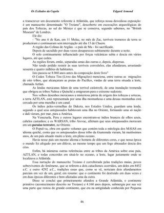 Os Exilados da Capela                                           Edgard Armond


a transcrever um documento referente à Atlântida, que reforça nossa desvaliosa exposição:
é um manuscrito denominado "O Troiano", descoberto em escavações arqueológicas do
país dos Toltecas, ao sul do México e que se conserva, segundo sabemos, no "British
Museum" de Londres.
         Ele diz:
         - "No ano 6 de Kan, em 11 Muluc, no mês de Zac, terríveis tremores de terra se
produziram e continuaram sem interrupção até dia 13 de Chuem.
         A região das Colinas de Argilas - o país de Mu - foi sacrificado.
         Depois de sacudido por duas vezes desapareceu subitamente durante a noite.
         O solo continuamente influenciado por forças vulcânicas subia e descia em vários
lugares, até que cedeu.
         As regiões foram, então, separadas umas das outras e, depois, dispersas.
         Não tendo podido resistir às suas terríveis convulsões, elas afundaram, arrastando
sessenta e quatro milhões de habitantes.
         Isto passou-se 8.060 anos antes da composição deste livro"
         O Codex Tolteca Tira (Livro das Migrações) menciona, entre outras as migrações
de oito tribos, que alcançaram as praias do Pacífico, vindas de uma terra situada a leste,
chamada Aztlan.
         As lendas mexicanas falam de uma terrível catástrofe, de uma inundação tremenda
que obrigou as tribos Nahoa e Quinché a emigrarem para o extremo sudoeste.
         Nos velhos desenhos mexicanos a misteriosa pátria de origem dos toltecas e aztecas,
a terra AZTLAN, está representada por uma ilha montanhosa e uma dessas montanhas está
cercada por uma muralha e um canal.
         Os índios peles-vermelhas do Dakota, nos Estados Unidos, guardam uma lenda,
segundo a qual seus antepassados habitavam uma ilha no Oriente, formando uma só nação
e dali vieram, por mar, para a América.
         Na Venezuela, Peru e outros lugares encontram-se índios brancos de olhos azuis,
cabelos castanhos; e os WARSAN, tribo Arovac, afirmam que seus antepassados moravam
em um paraíso terrestre, no Oriente.
         O Popul-vu, obra em quatro volumes que contém toda a mitologia dos MAIAS em
idioma quiché, conta que os antepassados dessa tribo da Guatemala vieram, há muitíssimos
anos, de um país situado muito a leste, em pleno oceano.
         Havia nesse país um mesmo idioma e homens de diferentes cores, e que nessa época
o mundo foi afogado por um dilúvio, ao mesmo tempo que um fogo abrasador descia dos
céus.
         Enfim, há inúmeras outras referências entre as tribos da América sobre esse país,
AZTLAN, e todas concordes em situá-lo no oceano, a leste, lugar justamente onde se
localizava a Atlântida.
         Essa narração do manuscrito Troiano é corroborada pelas tradições maias, povos
sobreviventes do fenômeno, que se referem a dois cataclismos ocorridos, um deles em 8452
a.C. e outro 4292 a.C., tradições essas que, como se vê, noticiam dois afundamentos
parciais em vez de um, geral; em resumo: que o continente foi destruído em duas vezes e
em duas épocas diferentes e bem afastadas uma da outra.
         Disso se conclui que primeiramente afundou a Grande Atlântida, o continente
primitivo (acontecimento descrito no Troiano) e 4.160 anos depois, submergiu por sua vez
uma parte que restou do grande continente, que era na antigüidade conhecida por Pequena



                                            46
 