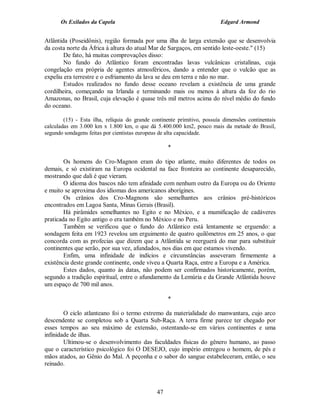 Os Exilados da Capela                                              Edgard Armond


Atlântida (Poseidônis), região formada por uma ilha de larga extensão que se desenvolvia
da costa norte da África à altura do atual Mar de Sargaços, em sentido leste-oeste." (15)
        De fato, há muitas comprovações disso:
        No fundo do Atlântico foram encontradas lavas vulcânicas cristalinas, cuja
congelação era própria de agentes atmosféricos, dando a entender que o vulcão que as
expeliu era terrestre e o esfriamento da lava se deu em terra e não no mar.
        Estudos realizados no fundo desse oceano revelam a existência de uma grande
cordilheira, começando na Irlanda e terminando mais ou menos à altura da foz do rio
Amazonas, no Brasil, cuja elevação é quase três mil metros acima do nível médio do fundo
do oceano.

        (15) - Esta ilha, relíquia do grande continente primitivo, possuía dimensões continentais
calculadas em 3.000 km x 1.800 km, o que dá 5.400.000 km2, pouco mais da metade do Brasil,
segundo sondagens feitas por cientistas europeus de alta capacidade.

                                                    *

        Os homens do Cro-Magnon eram do tipo atlante, muito diferentes de todos os
demais, e só existiram na Europa ocidental na face fronteira ao continente desaparecido,
mostrando que dali é que vieram.
        O idioma dos bascos não tem afinidade com nenhum outro da Europa ou do Oriente
e muito se aproxima dos idiomas dos americanos aborígines.
        Os crânios dos Cro-Magnons são semelhantes aos crânios pré-históricos
encontrados em Lagoa Santa, Minas Gerais (Brasil).
        Há pirâmides semelhantes no Egito e no México, e a mumificação de cadáveres
praticada no Egito antigo o era também no México e no Peru.
        Também se verificou que o fundo do Atlântico está lentamente se erguendo: a
sondagem feita em 1923 revelou um erguimento de quatro quilômetros em 25 anos, o que
concorda com as profecias que dizem que a Atlântida se reerguerá do mar para substituir
continentes que serão, por sua vez, afundados, nos dias em que estamos vivendo.
        Enfim, uma infinidade de indícios e circunstâncias asseveram firmemente a
existência deste grande continente, onde viveu a Quarta Raça, entre a Europa e a América.
        Estes dados, quanto às datas, não podem ser confirmados historicamente, porém,
segundo a tradição espiritual, entre o afundamento da Lemúria e da Grande Atlântida houve
um espaço de 700 mil anos.

                                                    *

        O ciclo atlanteano foi o termo extremo da materialidade do manwantara, cujo arco
descendente se completou sob a Quarta Sub-Raça. A terra firme parece ter chegado por
esses tempos ao seu máximo de extensão, ostentando-se em vários continentes e uma
infinidade de ilhas.
        Ultimou-se o desenvolvimento das faculdades físicas do gênero humano, ao passo
que o característico psicológico foi O DESEJO, cujo império entregou o homem, de pés e
mãos atados, ao Gênio do Mal. A peçonha e o sabor do sangue estabeleceram, então, o seu
reinado.



                                               47
 