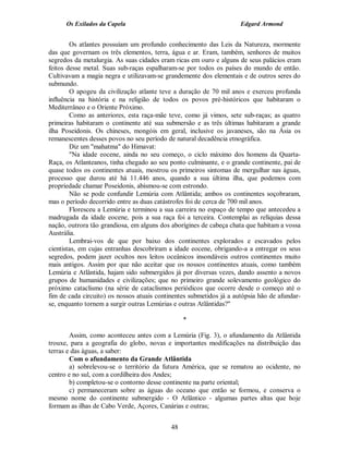 Os Exilados da Capela                                          Edgard Armond


        Os atlantes possuíam um profundo conhecimento das Leis da Natureza, mormente
das que governam os três elementos, terra, água e ar. Eram, também, senhores de muitos
segredos da metalurgia. As suas cidades eram ricas em ouro e alguns de seus palácios eram
feitos desse metal. Suas sub-raças espalharam-se por todos os países do mundo de então.
Cultivavam a magia negra e utilizavam-se grandemente dos elementais e de outros seres do
submundo.
        O apogeu da civilização atlante teve a duração de 70 mil anos e exerceu profunda
influência na história e na religião de todos os povos pré-históricos que habitaram o
Mediterrâneo e o Oriente Próximo.
        Como as anteriores, esta raça-mãe teve, como já vimos, sete sub-raças; as quatro
primeiras habitaram o continente até sua submersão e as três últimas habitaram a grande
ilha Poseidonis. Os chineses, mongóis em geral, inclusive os javaneses, são na Ásia os
remanescentes desses povos no seu período de natural decadência etnográfica.
        Diz um "mahatma" do Himavat:
        "Na idade eocene, ainda no seu começo, o ciclo máximo dos homens da Quarta-
Raça, os Atlanteanos, tinha chegado ao seu ponto culminante, e o grande continente, pai de
quase todos os continentes atuais, mostrou os primeiros sintomas de mergulhar nas águas,
processo que durou até há 11.446 anos, quando a sua última ilha, que podemos com
propriedade chamar Poseidonis, abismou-se com estrondo.
        Não se pode confundir Lemúria com Atlântida; ambos os continentes soçobraram,
mas o período decorrido entre as duas catástrofes foi de cerca de 700 mil anos.
        Floresceu a Lemúria e terminou a sua carreira no espaço de tempo que antecedeu a
madrugada da idade eocene, pois a sua raça foi a terceira. Contemplai as relíquias dessa
nação, outrora tão grandiosa, em alguns dos aborígines de cabeça chata que habitam a vossa
Austrália.
        Lembrai-vos de que por baixo dos continentes explorados e escavados pelos
cientistas, em cujas entranhas descobriram a idade eocene, obrigando-a a entregar os seus
segredos, podem jazer ocultos nos leitos oceânicos insondáveis outros continentes muito
mais antigos. Assim por que não aceitar que os nossos continentes atuais, como também
Lemúria e Atlântida, hajam sido submergidos já por diversas vezes, dando assento a novos
grupos de humanidades e civilizações; que no primeiro grande solevamento geológico do
próximo cataclismo (na série de cataclismos periódicos que ocorre desde o começo até o
fim de cada circuito) os nossos atuais continentes submetidos já a autópsia hão de afundar-
se, enquanto tornem a surgir outras Lemúrias e outras Atlântidas?"

                                                 *

        Assim, como aconteceu antes com a Lemúria (Fig. 3), o afundamento da Atlântida
trouxe, para a geografia do globo, novas e importantes modificações na distribuição das
terras e das águas, a saber:
        Com o afundamento da Grande Atlântida
        a) sobrelevou-se o território da futura América, que se rematou ao ocidente, no
centro e no sul, com a cordilheira dos Andes;
        b) completou-se o contorno desse continente na parte oriental;
        c) permaneceram sobre as águas do oceano que então se formou, e conserva o
mesmo nome do continente submergido - O Atlântico - algumas partes altas que hoje
formam as ilhas de Cabo Verde, Açores, Canárias e outras;


                                            48
 