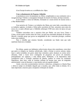 Os Exilados da Capela                                           Edgard Armond


       d) na Europa levantou-se a cordilheira dos Alpes.

      Com o afundamento da Pequena Atlântida
      a) produziu-se novo levantamento na África, completando-se esse continente com a
secagem do lago Tritônio e conseqüente formação do deserto do Saara, até hoje existente;
      b) foi rompido o istmo de Gibraltar, formando-se o atual estreito do mesmo nome e
o Mar Mediterrâneo.

        Essa narrativa do Troiano e as tradições dos Maias, por outro lado, concordam com
as tradições egípcias, reveladas a Sólon pelos sacerdotes de Saís, seiscentos anos antes da
nossa era, as quais afirmam que a Atlântida submergiu 9.500 anos antes da época em que
eles viviam.
        Também concordam com a narrativa feita por Platão, em seus livros Timeu e
Crítias, escrita quatro séculos antes de Cristo, na qual esse renomado discípulo de Sócrates,
filósofo e iniciado grego que gozou na antigüidade de alto e merecido prestígio, confirma
todas estas tradições.
        Para o trabalho que estamos fazendo, considerada sua feição mais que tudo
espiritual, basta-nos a tradição.

                                                  *

        Por último, quanto aos habitantes sobreviventes desses dois cataclismos, resta dizer
que parte se refugiou na América sobrelevada, vindo a formar os povos aztecas, maias,
incas e peles-vermelhas em geral, ainda hoje existentes; parte alcançou as costas norte-
africanas, vindo a trazer novo contingente de progresso aos povos ali existentes,
principalmente aos egípcios; e uma última parte, finalmente, a de importância mais
considerável para a evolução espiritual do planeta, ganhou as costas do continente
Hiperbóreo, para leste, onde já existiam colônias da mesma raça, para ali emigradas
anteriormente, como já dissemos, e cujo destino será em seguida relatado.
        Assim, com estes acontecimentos terríveis e dolorosos, extinguiu-se a Quarta Raça
e abriu-se campo às atividades daquela que a sucedeu, que, sobre todas as demais, foi a
mais importante e decisiva para a incipiente civilização do mundo.




                                             49
 