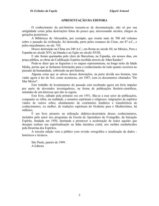 Os Exilados da Capela                                             Edgard Armond


                                APRESENTAÇÃO DA EDITORA

        O conhecimento da pré-história ressente-se de documentação, não só por sua
antigüidade como pelas destruições feitas do pouco que, atravessando séculos, chegou às
gerações posteriores.
        A Biblioteca de Alexandria, por exemplo, que reuniu mais de 700 mil volumes
sobre o passado da civilização, foi destruída, parte pelos romanos de César, em 47 a.C., e
pelos muçulmanos, no séc. VII.
        Houve destruição na China em 240 A.C.; em Roma no século III; no México, Peru e
Espanha no século XVI; na Irlanda e no Egito no século XVIII.
        E não foram queimadas pelo clero de Barcelona, na Espanha, em nossos dias, em
praça pública, as obras da Codificação Espírita recebida através de Allan Kardec?
        Pode-se dizer que as fogueiras e os saques representaram, na longa noite da Idade
Média, portas que se fecharam fortemente para o conhecimento de tudo quanto ocorrera no
passado da humanidade, sobretudo na pré-história.
        Alguma coisa que se salvou dessas destruições, na parte devida aos homens, tem
vindo agora à luz do Sol, como aconteceu, em 1947, com os documentos chamados "Do
Mar Morto".
        Este trabalho de levantamento do passado está recebendo agora um forte impulso
por parte de devotados investigadores, na forma de publicações literário-cientificas,
animadas de um interesse que não se esgota.
        Este livro, editado pela primeira vez em 1951, filia-se a esse setor de publicações,
conquanto se refira, na realidade, a assuntos espirituais e religiosos: imigrações de espíritos
vindos de outros orbes; afundamento de continentes lendários e transferência de
conhecimentos, ou melhor, de tradições espirituais do Ocidente para o Mediterrâneo, há
milênios.
        É um livro pioneiro na utilização didático-doutrinária desses conhecimentos,
incluídos pelo autor nos programas da Escola de Aprendizes do Evangelho, da Iniciação
Espírita, fundada em 1950, destinada a promover a aculturação de todos aqueles que
desejam realizar sua espiritualização na linha iniciática cristã, nos moldes estabelecidos
pela Doutrina dos Espíritos.
        A terceira edição vem a público com revisão ortográfica e atualização de dados -
históricos e técnicos.

       São Paulo, janeiro de 1999.
       A Editora




                                              5
 