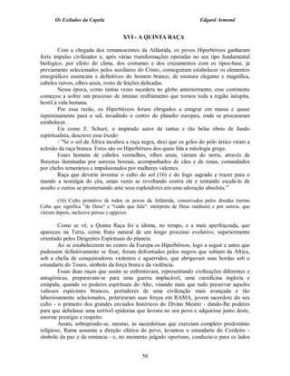 Os Exilados da Capela                                            Edgard Armond


                                     XVI - A QUINTA RAÇA

         Com a chegada dos remanescentes da Atlântida, os povos Hiperbóreos ganharam
forte impulso civilizador e, após várias transformações operadas no seu tipo fundamental
biológico, por efeito do clima, dos costumes e dos cruzamentos com os tipos-base, já
previamente selecionados pelos auxiliares do Cristo, conseguiram estabelecer os elementos
etnográficos essenciais e definitivos do homem branco, de estatura elegante e magnífica,
cabelos ruivos, olhos azuis, rosto de feições delicadas.
         Nessa época, como tantas vezes sucedera no globo anteriormente, esse continente
começou a sofrer um processo de intenso resfriamento que tornou toda a região inóspita,
hostil à vida humana.
         Por essa razão, os Hiperbóreos foram obrigados a emigrar em massa e quase
repentinamente para o sul, invadindo o centro do planalto europeu, onde se procuraram
estabelecer.
         Eis como E. Schuré, o inspirado autor de tantas e tão belas obras de fundo
espiritualista, descreve esse êxodo:
         - "Se o sol da África incubou a raça negra, direi que os gelos do pólo ártico viram a
eclosão da raça branca. Estes são os Hiperbóreos dos quais fala a mitologia grega.
         Esses homens de cabelos vermelhos, olhos azuis, vieram do norte, através de
florestas iluminadas por auroras boreais, acompanhados de cães e de renas, comandados
por chefes temerários e impulsionados por mulheres videntes.
         Raça que deveria inventar o culto do sol (16) e do fogo sagrado e trazer para o
mundo a nostalgia do céu, umas vezes se revoltando contra ele e tentando escalá-lo de
assalto e outras se prosternando ante seus esplendores em uma adoração absoluta.”

        (16) Culto primitivo de todos os povos da Atlântida, conservados pelos druidas (termo
Celta que significa "de Deus" e "ruído que fala": intérprete de Deus médium) e por outros, que
vieram depois, inclusive persas e egípcios.

        Como se vê, a Quinta Raça foi a última, no tempo, e a mais aperfeiçoada, que
apareceu na Terra, como fruto natural de um longo processo evolutivo, superiormente
orientado pelos Dirigentes Espirituais do planeta.
        Ao se estabelecerem no centro da Europa os Hiperbóreos, logo a seguir e antes que
pudessem definitivamente se fixar, foram defrontados pelos negros que subiam da África,
sob a chefia de conquistadores violentos e aguerridos, que abrigavam suas hordas sob o
estandarte do Touro, símbolo da força bruta e da violência.
        Essas duas raças que assim se enfrentavam, representando civilizações diferentes e
antagônicas, preparavam-se para uma guerra implacável, uma carnificina inglória e
estúpida, quando os poderes espirituais do Alto, visando mais que tudo preservar aqueles
valiosos espécimes brancos, portadores de uma civilização mais avançada e tão
laboriosamente selecionados, polarizaram suas forças em RAMA, jovem sacerdote do seu
culto - o primeiro dos grandes enviados históricos do Divino Mestre - dando-lhe poderes
para que debelasse uma terrível epidemia que lavrara no seu povo e adquirisse junto deste,
enorme prestígio e respeito.
        Assim, sobrepondo-se, mesmo, às sacerdotisas que exerciam completo predomínio
religioso, Rama assumiu a direção efetiva do povo, levantou o estandarte do Cordeiro -
símbolo da paz e da renúncia - e, no momento julgado oportuno, conduziu-o para os lados


                                             50
 
