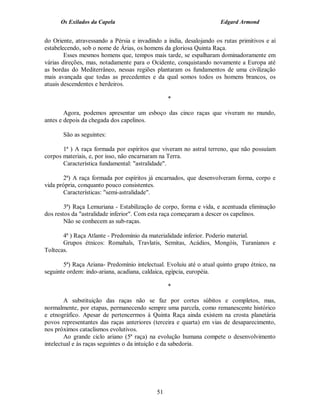 Os Exilados da Capela                                          Edgard Armond


do Oriente, atravessando a Pérsia e invadindo a índia, desalojando os rutas primitivos e aí
estabelecendo, sob o nome de Árias, os homens da gloriosa Quinta Raça.
        Esses mesmos homens que, tempos mais tarde, se espalharam dominadoramente em
várias direções, mas, notadamente para o Ocidente, conquistando novamente a Europa até
as bordas do Mediterrâneo, nessas regiões plantaram os fundamentos de uma civilização
mais avançada que todas as precedentes e da qual somos todos os homens brancos, os
atuais descendentes e herdeiros.

                                                 *

        Agora, podemos apresentar um esboço das cinco raças que viveram no mundo,
antes e depois da chegada dos capelinos.

       São as seguintes:

       1ª ) A raça formada por espíritos que viveram no astral terreno, que não possuíam
corpos materiais, e, por isso, não encarnaram na Terra.
       Característica fundamental: "astralidade".

       2ª) A raça formada por espíritos já encarnados, que desenvolveram forma, corpo e
vida própria, conquanto pouco consistentes.
       Características: "semi-astralidade".

        3ª) Raça Lemuriana - Estabilização de corpo, forma e vida, e acentuada eliminação
dos restos da "astralidade inferior". Com esta raça começaram a descer os capelinos.
        Não se conhecem as sub-raças.

       4ª ) Raça Atlante - Predomínio da materialidade inferior. Poderio material.
       Grupos étnicos: Romahals, Travlatis, Semitas, Acádios, Mongóis, Turanianos e
Toltecas.

       5ª) Raça Ariana- Predomínio intelectual. Evoluiu até o atual quinto grupo étnico, na
seguinte ordem: indo-ariana, acadiana, caldaica, egípcia, européia.

                                                 *

        A substituição das raças não se faz por cortes súbitos e completos, mas,
normalmente, por etapas, permanecendo sempre uma parcela, como remanescente histórico
e etnográfico. Apesar de pertencermos à Quinta Raça ainda existem na crosta planetária
povos representantes das raças anteriores (terceira e quarta) em vias de desaparecimento,
nos próximos cataclismos evolutivos.
        Ao grande ciclo ariano (5ª raça) na evolução humana compete o desenvolvimento
intelectual e às raças seguintes o da intuição e da sabedoria.




                                            51
 