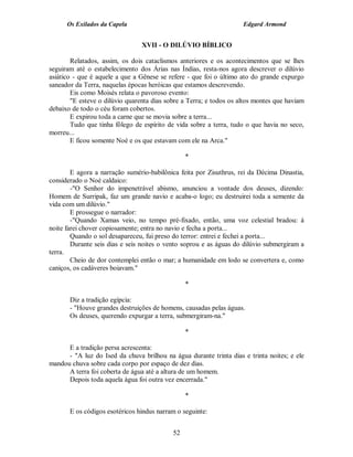 Os Exilados da Capela                                          Edgard Armond


                                 XVII - O DILÚVIO BÍBLICO

        Relatados, assim, os dois cataclismos anteriores e os acontecimentos que se lhes
seguiram até o estabelecimento dos Árias nas Índias, resta-nos agora descrever o dilúvio
asiático - que é aquele a que a Gênese se refere - que foi o último ato do grande expurgo
saneador da Terra, naquelas épocas heróicas que estamos descrevendo.
        Eis como Moisés relata o pavoroso evento:
        "E esteve o dilúvio quarenta dias sobre a Terra; e todos os altos montes que haviam
debaixo de todo o céu foram cobertos.
        E expirou toda a carne que se movia sobre a terra...
        Tudo que tinha fôlego de espírito de vida sobre a terra, tudo o que havia no seco,
morreu...
        E ficou somente Noé e os que estavam com ele na Arca."

                                                 *

        E agora a narração sumério-babilônica feita por Zisuthrus, rei da Décima Dinastia,
considerado o Noé caldaico:
        -"O Senhor do impenetrável abismo, anunciou a vontade dos deuses, dizendo:
Homem de Surripak, faz um grande navio e acaba-o logo; eu destruirei toda a semente da
vida com um dilúvio."
        E prossegue o narrador:
        -"Quando Xamas veio, no tempo pré-fixado, então, uma voz celestial bradou: à
noite farei chover copiosamente; entra no navio e fecha a porta...
        Quando o sol desapareceu, fui preso do terror: entrei e fechei a porta...
        Durante seis dias e seis noites o vento soprou e as águas do dilúvio submergiram a
terra.
        Cheio de dor contemplei então o mar; a humanidade em lodo se convertera e, como
caniços, os cadáveres boiavam."

                                                 *

       Diz a tradição egípcia:
       - "Houve grandes destruições de homens, causadas pelas águas.
       Os deuses, querendo expurgar a terra, submergiram-na."

                                                 *

      E a tradição persa acrescenta:
      - "A luz do Ised da chuva brilhou na água durante trinta dias e trinta noites; e ele
mandou chuva sobre cada corpo por espaço de dez dias.
      A terra foi coberta de água até a altura de um homem.
      Depois toda aquela água foi outra vez encerrada."

                                                 *

       E os códigos esotéricos hindus narram o seguinte:


                                            52
 