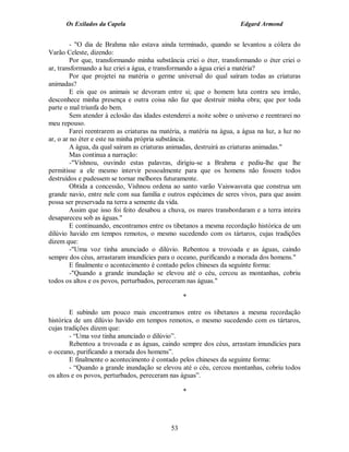 Os Exilados da Capela                                           Edgard Armond


         - "O dia de Brahma não estava ainda terminado, quando se levantou a cólera do
Varão Celeste, dizendo:
         Por que, transformando minha substância criei o éter, transformando o éter criei o
ar, transformando a luz criei a água, e transformando a água criei a matéria?
         Por que projetei na matéria o germe universal do qual saíram todas as criaturas
animadas?
         E eis que os animais se devoram entre si; que o homem luta contra seu irmão,
desconhece minha presença e outra coisa não faz que destruir minha obra; que por toda
parte o mal triunfa do bem.
         Sem atender à eclosão das idades estenderei a noite sobre o universo e reentrarei no
meu repouso.
         Farei reentrarem as criaturas na matéria, a matéria na água, a água na luz, a luz no
ar, o ar no éter e este na minha própria substância.
         A água, da qual saíram as criaturas animadas, destruirá as criaturas animadas."
         Mas continua a narração:
         -"Vishnou, ouvindo estas palavras, dirigiu-se a Brahma e pediu-lhe que lhe
permitisse a ele mesmo intervir pessoalmente para que os homens não fossem todos
destruídos e pudessem se tornar melhores futuramente.
         Obtida a concessão, Vishnou ordena ao santo varão Vaiswasvata que construa um
grande navio, entre nele com sua família e outros espécimes de seres vivos, para que assim
possa ser preservada na terra a semente da vida.
         Assim que isso foi feito desabou a chuva, os mares transbordaram e a terra inteira
desapareceu sob as águas."
         E continuando, encontramos entre os tibetanos a mesma recordação histórica de um
dilúvio havido em tempos remotos, o mesmo sucedendo com os tártaros, cujas tradições
dizem que:
         -"Uma voz tinha anunciado o dilúvio. Rebentou a trovoada e as águas, caindo
sempre dos céus, arrastaram imundícies para o oceano, purificando a morada dos homens."
         E finalmente o acontecimento é contado pelos chineses da seguinte forma:
         -"Quando a grande inundação se elevou até o céu, cercou as montanhas, cobriu
todos os altos e os povos, perturbados, pereceram nas águas."

                                                  *

        E subindo um pouco mais encontramos entre os tibetanos a mesma recordação
histórica de um dilúvio havido em tempos remotos, o mesmo sucedendo com os tártaros,
cujas tradições dizem que:
        - “Uma voz tinha anunciado o dilúvio”.
        Rebentou a trovoada e as águas, caindo sempre dos céus, arrastam imundícies para
o oceano, purificando a morada dos homens”.
        E finalmente o acontecimento é contado pelos chineses da seguinte forma:
        - “Quando a grande inundação se elevou até o céu, cercou montanhas, cobriu todos
os altos e os povos, perturbados, pereceram nas águas”.

                                                  *




                                             53
 
