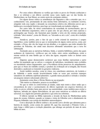 Os Exilados da Capela                                           Edgard Armond


        Por estes relatos diferentes se verifica que todos os povos do Oriente conheciam o
fato e se referiam a um dilúvio ocorrido nessa vasta região que vai das bordas do
Mediterrâneo, na Ásia Menor, ao centro norte do continente asiático.
        Em alguns desses relatos as semelhanças são flagrantes e dão a entender que, ou o
conhecimento veio, promanando de uma mesma fonte informativa, ou realmente ocorreu,
atingindo toda essa região e deixando na consciência coletiva dos diferentes povos que a
habitavam a recordação histórica, para logo ser transformada em tradição religiosa.
        Por outro lado, há vários contestadores da veracidade do acontecimento, que se
valem de diferentes argumentos, entre os quais este: de que chuvas, por mais copiosas e
prolongadas que fossem, não bastariam para inundar a terra em tão extensa proporção,
cobrindo "altos montes", como diz Moisés, ou "elevando-se até o céu", como diz a tradição
chinesa.
        Atenda-se, porém, para o fato de que o estilo oriental de narrativas é sempre
hiperbólico; como também note-se que os testemunhos de alguns outros povos, como, por
exemplo, o Persa, não vão tão longe em tais detalhes, e os egípcios, que estão situados tão
próximos da Palestina, são ainda mais discretos afirmando unicamente que a terra foi
submergida.
        Atentando para as narrativas hebraica, hindu, e sumério-babilônica, partes das quais
acabamos de transcrever, verifica-se que em todas, entre outras semelhanças, existe a
mesma notícia de uma família que se salva das águas, enquanto todos os demais seres
perecem.
        Julgamos quase desnecessário esclarecer que essas famílias representam a parte
melhor da população que se salvou; o conjunto de indivíduos, moralmente mais evoluídos
ou moralmente menos degenerados, que a Providência divina preservou do aniquilamento,
para que os frutos do trabalho comum, o produto da civilização até aí atingida, não fossem
destruídos e pudessem se transmitir às gerações vindouras.
        Assim também sucedeu, como já vimos, nos cataclismos anteriores, da Lemúria e
da Atlântida e assim sucede invariavelmente todas as vezes que ocorrem expurgos
saneadores do ambiente espiritual planetário: a grande massa pecadora é retirada e somente
um pequeno número selecionado sobrevive.
        Justamente como disse o Divino Mestre na sua pregação:
        "São muitos os chamados, poucos os escolhidos."
        No que se refere às controvérsias já citadas, nada mais temos a dizer senão que a
circunstância de estar o acontecimento do dilúvio registrado nos arquivos históricos de
todos os povos referidos basta para provar sua autenticidade, como também para excluir a
hipótese, adotada por alguns historiadores, de que essas narrativas se referem ao dilúvio
universal, ou a algum dos períodos glaciários a que atrás nos referimos.
        O dilúvio narrado na Bíblia representa a invasão da bacia do Mediterrâneo pelas
águas do oceano Atlântico, quando se rompeu o istmo de Gibraltar com o afundamento da
Pequena Atlântida e seu cortejo de distúrbios meteorológicos.
        Com a descrição do dilúvio asiático e de acordo com a divisão que adotamos para a
história do mundo, como consta do capítulo III, aqui fica encerrado o Primeiro Ciclo, o
mais longo e difícil para a evolução planetária, que abrange um período de mais de meio
bilhão de anos.




                                            54
 