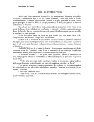 Os Exilados da Capela                                            Edgard Armond


                                  XVIII - OS QUATRO POVOS

        Após essas impressionantes depurações, os remanescentes humanos agrupados,
cruzados e selecionados aqui e ali, por vários processos, e em cujas veias já corria,
dominadoramente, o sangue espiritual dos Exilados da Capela, passaram a formar quatro
povos principais, a saber: os Árias, na Europa; os Hindus, na Ásia; os Egípcios, na África e
os Israelitas, na Palestina.
        Os ÁRIAS, após a invasão da Índia, para aonde se deslocaram, como vimos, sob a
chefia de Rama, aí se estabeleceram, expulsando os habitantes primitivos, descendentes dos
Rutas da Terceira Raça, e organizando uma poderosa civilização espiritual que, em seguida,
se espalhou por todo o mundo.
        Deles descendem todos os povos de pele branca que, um pouco mais tarde,
conquistaram e dominaram a Europa até o Mediterrâneo.
        Os HINDUS se formaram de cruzamentos sucessivos entre os primitivos habitantes
da região, que fecundamente proliferaram após as arremetidas dos árias para o Ocidente e
para o sul, e dos quais herdaram conhecimentos espirituais avançados e outros elementos
civilizadores.
        Os EGÍPCIOS - os da primeira civilização - detentores da mais dinâmica sabedoria,
povo que, como diz Emmanuel: "Após deixar o testemunho de sua existência gravado nos
monumentos imperecíveis das pirâmides, regressou ao paraíso da Capela."
        E finalmente os ISRAELITAS, povo tenaz, orgulhoso, fanático e inamovível nas
suas crenças; povo heróico no sofrimento e na fidelidade religiosa, do qual disse o Apóstolo
dos Gentios:
        - "Todos estes morreram na fé, sem terem recebido as promessas; porém, vendo-as
de longe, e abraçando-as, confessaram que eram estrangeiros e peregrinos na Terra."
        Povo que até hoje padece, como nenhum outro dos exilados, por haver desprezado a
luz, quando ela no seu seio privilegiado brilhou, segundo a Promessa, na pessoa do Divino
Senhor - o Messias.
        Como disse o apóstolo João:
        - "Nele estava a vida, e a vida era a luz dos homens; e a luz resplandeceu nas trevas,
e as trevas não a receberam."




                                             55
 