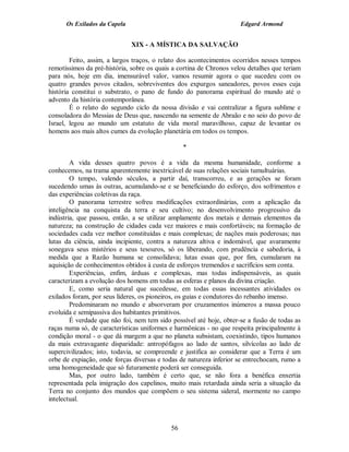 Os Exilados da Capela                                          Edgard Armond


                              XIX - A MÍSTICA DA SALVAÇÃO

        Feito, assim, a largos traços, o relato dos acontecimentos ocorridos nesses tempos
remotíssimos da pré-história, sobre os quais a cortina de Chronos velou detalhes que teriam
para nós, hoje em dia, imensurável valor, vamos resumir agora o que sucedeu com os
quatro grandes povos citados, sobreviventes dos expurgos saneadores, povos esses cuja
história constitui o substrato, o pano de fundo do panorama espiritual do mundo até o
advento da história contemporânea.
        É o relato do segundo ciclo da nossa divisão e vai centralizar a figura sublime e
consoladora do Messias de Deus que, nascendo na semente de Abraão e no seio do povo de
Israel, legou ao mundo um estatuto de vida moral maravilhoso, capaz de levantar os
homens aos mais altos cumes da evolução planetária em todos os tempos.

                                                 *

        A vida desses quatro povos é a vida da mesma humanidade, conforme a
conhecemos, na trama aparentemente inextricável de suas relações sociais tumultuárias.
        O tempo, valendo séculos, a partir daí, transcorreu, e as gerações se foram
sucedendo umas às outras, acumulando-se e se beneficiando do esforço, dos sofrimentos e
das experiências coletivas da raça.
        O panorama terrestre sofreu modificações extraordinárias, com a aplicação da
inteligência na conquista da terra e seu cultivo; no desenvolvimento progressivo da
indústria, que passou, então, a se utilizar amplamente dos metais e demais elementos da
natureza; na construção de cidades cada vez maiores e mais confortáveis; na formação de
sociedades cada vez melhor constituídas e mais complexas; de nações mais poderosas; nas
lutas da ciência, ainda incipiente, contra a natureza altiva e indomável, que avaramente
sonegava seus mistérios e seus tesouros, só os liberando, com prudência e sabedoria, à
medida que a Razão humana se consolidava; lutas essas que, por fim, cumularam na
aquisição de conhecimentos obtidos à custa de esforços tremendos e sacrifícios sem conta.
        Experiências, enfim, árduas e complexas, mas todas indispensáveis, as quais
caracterizam a evolução dos homens em todas as esferas e planos da divina criação.
        E, como seria natural que sucedesse, em todas essas incessantes atividades os
exilados foram, por seus líderes, os pioneiros, os guias e condutores do rebanho imenso.
        Predominaram no mundo e absorveram por cruzamentos inúmeros a massa pouco
evoluída e semipassiva dos habitantes primitivos.
        É verdade que não foi, nem tem sido possível até hoje, obter-se a fusão de todas as
raças numa só, de características uniformes e harmônicas - no que respeita principalmente à
condição moral - o que dá margem a que no planeta subsistam, coexistindo, tipos humanos
da mais extravagante disparidade: antropófagos ao lado de santos, silvícolas ao lado de
supercivilizados; isto, todavia, se compreende e justifica ao considerar que a Terra é um
orbe de expiação, onde forças diversas e todas de natureza inferior se entrechocam, rumo a
uma homogeneidade que só futuramente poderá ser conseguida.
        Mas, por outro lado, também é certo que, se não fora a benéfica enxertia
representada pela imigração dos capelinos, muito mais retardada ainda seria a situação da
Terra no conjunto dos mundos que compõem o seu sistema sideral, mormente no campo
intelectual.



                                            56
 
