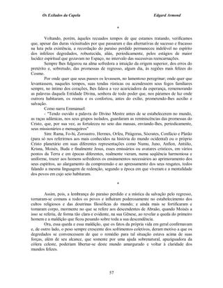 Os Exilados da Capela                                           Edgard Armond


                                                  *

        Voltando, porém, àqueles recuados tempos de que estamos tratando, verificamos
que, apesar das duras vicissitudes por que passaram e das alternativas de sucesso e fracasso
na luta pela existência, a recordação do paraíso perdido permaneceu indelével no espírito
dos infelizes degredados, robustecida, aliás, periodicamente, pelos estágios de maior
lucidez espiritual que gozavam no Espaço, no intervalo das sucessivas reencarnações.
        Sempre lhes fulgurou na alma sofredora a intuição da origem superior, dos erros do
pretérito e, sobretudo, das promessas de regresso, algum dia, às regiões mais felizes do
Cosmo.
        Por onde quer que seus passos os levassem, no lamentoso peregrinar; onde quer que
levantassem, naqueles tempos, suas tendas rústicas ou acendessem seus fogos familiares
sempre, no íntimo dos corações, lhes falava a voz acariciadora da esperança, rememorando
as palavras daquela Entidade Divina, senhora de todo poder que, nos páramos de luz onde
outrora habitaram, os reuniu e os confortou, antes do exílio, prometendo-lhes auxílio e
salvação.
        Como narra Emmanuel:
        - "Tendo ouvido a palavra do Divino Mestre antes de se estabelecerem no mundo,
as raças adâmicas, nos seus grupos isolados, guardaram as reminiscências das promessas do
Cristo, que, por sua vez, as fortaleceu no seio das massas, enviando-lhes, periodicamente,
seus missionários e mensageiros"
        Sim: Rama, Fo-hi, Zoroastro, Hermes, Orfeu, Pitágoras, Sócrates, Confúcio e Platão
(para só nos referirmos aos mais conhecidos na história do mundo ocidental) ou o próprio
Cristo planetário em suas diferentes representações como Numu, Juno, Anfion, Antúlio,
Krisna, Moisés, Buda e finalmente Jesus, esses emissários ou avatares crísticos, em vários
pontos da Terra e em épocas diferentes, realmente vieram, numa seqüência harmoniosa e
uniforme, trazer aos homens sofredores os ensinamentos necessários ao aprimoramento dos
seus espíritos, ao alargamento da compreensão e ao apressamento dos seus resgates, todos
falando a mesma linguagem de redenção, segundo a época em que viveram e a mentalidade
dos povos em cujo seio habitaram.

                                                  *

        Assim, pois, a lembrança do paraíso perdido e a mística da salvação pelo regresso,
tornaram-se comuns a todos os povos e influíram poderosamente no estabelecimento dos
cultos religiosos e das doutrinas filosóficas do mundo; e ainda mais se fortificaram e
tomaram corpo, mormente no que se refere aos descendentes de Abraão, quando Moisés a
isso se referiu, de forma tão clara e evidente, na sua Gênese, ao revelar a queda do primeiro
homem e a maldição que ficou pesando sobre toda a sua descendência.
        Ora, essa queda e essa maldição, que os fatos da própria vida em geral confirmavam
e, de outro lado, o peso sempre crescente dos sofrimentos coletivos, deram motivo a que os
degredados se convencessem de que o remédio para tal situação estava acima de suas
forças, além de seu alcance, que somente por uma ajuda sobrenatural, apaziguadora da
cólera celeste, poderiam libertar-se deste mundo amargurado e voltar à claridade dos
mundos felizes.




                                             57
 
