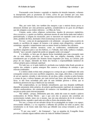 Os Exilados da Capela                                           Edgard Armond


       Fracassando como homens e seguindo os impulsos da intuição imanente, voltaram-
se desesperados para as promessas do Cristo, certos de que somente por esse meio
alcançariam sua libertação; daí a crença e a esperança universais em um Messias salvador.

                                                  *

         Mas, por outro lado, isso também deu margem a que a maioria desses povos se
deixassem dominar por uma perniciosa egolatria, considerando-se no gozo de privilégios
que não atingiam a seus irmãos inferiores – os Filhos da Terra.
         Criaram, assim, cultos religiosos exclusivistas, inçados de processos expiatórios,
ritos evocativos, e, quanto aos hebreus, adotaram mesmo de uma forma ainda mais radical e
particularizada, o estigma da circuncisão, para se marcarem em separado como um povo
eleito, predileto de Deus, destinado à bem-aventurança na terra e no céu.
         Por isso - como ato de apaziguamento e de submissão - em quase todas as partes do
mundo os sacrifícios de sangue, de homens e de animais eram obrigatórios, variando as
cerimônias, segundo o temperamento mais ou menos brutal ou fanático dos oficiantes.
         Os próprios cânones mosaicos, como os conhecemos, estabeleceram esses
sacrifícios sangrentos para o uso dos hebreus, e o Talmude, mais tarde, ratificou a tradição,
dizendo: "que o pecado original não podia ser apagado senão com sangue".
         E a tradição, se bem que de alguma forma transladada para uma concepção mais
alta ou mais mística, prevalece até nossos dias, nas religiões chamadas cristãs, ao
considerarem que os pecados dos homens foram resgatados por Jesus, no Calvário, pelo
preço do seu sangue, afastando da frente dos homens a responsabilidade inelutável do
esforço próprio para a redenção espiritual.
         Por tudo isso, se vê quão indelével e profunda essa tradição tinha ficado gravada no
espírito dos exilados e quanta amargura lhes causava a lembrança da sentença a que
estavam condenados.
         E a mística ainda evoluiu mais: propagou-se a crença de que a reabilitação não seria
conseguida somente com esses sacrifícios sangrentos, mas exigia, além disso, a intervenção
de um ser superior, estranho à vida terrestre, de um deus, enfim, a imolar-se pelos homens;
a crença de que o esforço humano, por mais terrível que fosse, não bastaria para tão alto
favor, se não fosse secundado pela ação de uma entidade gloriosa e divina, que se
declarasse protetora da raça e fiadora de sua remissão.
         Não compreendiam, no seu limitado entendimento, que essa desejada reabilitação
dependia unicamente deles próprios, do próprio aperfeiçoamento espiritual, da conquista de
virtudes enobrecedoras, dos sentimentos de renúncia e de humildade que demonstrassem
nas provas pelas quais estavam passando.
         Não sabiam - porque, infelizmente para eles, ainda não soara no mundo a palavra
esclarecedora do Divino Mestre - que o que com eles se passava não constituía um
acontecimento isolado, único em si mesmo, mas sim uma alternativa da lei de evolução e
da justiça divina, segundo a qual cada um colhe os frutos das próprias obras.
         Por isso, a crença em um salvador divino foi se propagando no tempo e no espaço,
atravessando milênios, e a voz sugestiva e influente dos profetas de todas as partes, mas
notadamente os de Israel, nada mais fazia que difundir essa crença tornando-a, por fim,
universal.
         - "É por essa razão" - diz Emmanuel - "que as epopéias do Evangelho foram
previstas e cantadas alguns milênios antes da vinda do Sublime Emissário".


                                             58
 