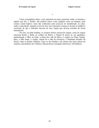 Os Exilados da Capela                                          Edgard Armond



                                                 *

        Como conseqüência disso, e por esperarem um deus, passaram, então, os homens a
admitir que Ele, o Senhor, não poderia nascer como qualquer outro ser humano, pelo
contato carnal impuro; como não conheciam outro processo de manifestação na carne,
senão a reprodução, segundo as leis do sexo, por toda parte começou a formar-se também a
convicção de que o Salvador nasceria de uma virgem que deveria conceber de forma
sobrenatural.
        Por isso, na Índia lendária, os avatares divinos nascem de virgens, como de virgens
nasceram Krisna e Buda; no zodíaco de Rama, a Virgem lá estava no seu quadrante,
amamentando o filho; no Egito, a deusa Ísis, mãe de Hórus, é virgem; na China, Sching-
Mou, a Mãe Santa, é virgem; virgem foi a mãe de Zoroastro, o iluminado iniciador da
Pérsia; todas as demais tradições, como as dos druidas e até mesmo das raças nativas da
América, descendentes dos Atlantes, falavam dessa concepção misteriosa e não habitual.




                                            59
 