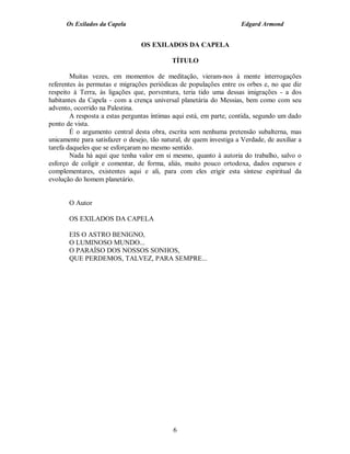 Os Exilados da Capela                                           Edgard Armond


                                 OS EXILADOS DA CAPELA

                                            TÍTULO

        Muitas vezes, em momentos de meditação, vieram-nos à mente interrogações
referentes às permutas e migrações periódicas de populações entre os orbes e, no que diz
respeito à Terra, às ligações que, porventura, teria tido uma dessas imigrações - a dos
habitantes da Capela - com a crença universal planetária do Messias, bem como com seu
advento, ocorrido na Palestina.
        A resposta a estas perguntas íntimas aqui está, em parte, contida, segundo um dado
ponto de vista.
        É o argumento central desta obra, escrita sem nenhuma pretensão subalterna, mas
unicamente para satisfazer o desejo, tão natural, de quem investiga a Verdade, de auxiliar a
tarefa daqueles que se esforçaram no mesmo sentido.
        Nada há aqui que tenha valor em si mesmo, quanto à autoria do trabalho, salvo o
esforço de coligir e comentar, de forma, aliás, muito pouco ortodoxa, dados esparsos e
complementares, existentes aqui e ali, para com eles erigir esta síntese espiritual da
evolução do homem planetário.


       O Autor

       OS EXILADOS DA CAPELA

       EIS O ASTRO BENIGNO,
       O LUMINOSO MUNDO...
       O PARAÍSO DOS NOSSOS SONHOS,
       QUE PERDEMOS, TALVEZ, PARA SEMPRE...




                                             6
 