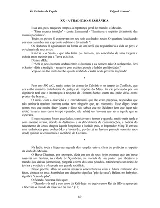 Os Exilados da Capela                                           Edgard Armond


                              XX - A TRADIÇÃO MESSIÂNICA

         Essa era, pois, naqueles tempos, a esperança geral do mundo: o Messias.
         - "Uma secreta intuição" - conta Emmanuel - "iluminava o espírito divinatório das
massas populares”.
         Todos os povos O esperavam em seu seio acolhedor; todos O queriam, localizando
em seus caminhos sua expressão sublime e divinizada ".
         Os tibetanos O aguardavam na forma de um herói que regularizaria a vida do povo e
o redimiria de seus erros.
         Kin-Tsé - o Santo - que não tinha pai humano, era concebido de uma virgem e
existia antes mesmo que a Terra existisse.
         Diziam d'Ele:
         - "Será o deus-homem, andará entre os homens e os homens não O conhecerão. Feri
o Santo - dizia a tradição - rasgai-o com açoites, ponde o ladrão em liberdade."
         Veja-se em tão curto trecho quanta realidade existia nesta profecia inspirada!

                                                  *

        Pelo ano 500 a.C., muito antes do drama do Calvário e no tempo de Confúcio, que
era então ministro distribuidor de justiça do Império do Meio, foi ele procurado por um
dignitário real que o interrogou a respeito do Homem Santo: quem era, onde vivia, como
prestar-lhe honras...
        O sábio, com a discrição e o entendimento que lhe eram próprios, respondeu que
não conhecia nenhum homem santo, nem ninguém que, no momento, fosse digno desse
nome; mas que ouvira dizer (quem o disse não sabia) que no Ocidente (em que lugar não
sabia) haveria num certo tempo (quando, não sabia) um homem que seria aquele que se
esperava.
        E suas palavras foram guardadas; transcorreu o tempo e quando, muito mais tarde e
com enorme atraso, devido às distâncias e às dificuldades de comunicações, a notícia do
nascimento de Jesus chegou àquele longínquo e isolado país, o imperador Ming-Ti enviou
uma embaixada para conhecê-Lo e honrá-Lo; porém já se haviam passado sessenta anos
desde quando se consumara o sacrifício do Calvário.

                                                  *

         Na Índia, toda a literatura sagrada dos templos estava cheia de profecias a respeito
da vinda do Messias.
         O Barta-Chastran, por exemplo, dizia em um de seus belos poemas que em breve
nasceria um brahma, na cidade de Sçambelan, na morada de um pastor, que libertaria o
mundo dos daítias (demônios), purgaria a terra dos seus pecados, estabeleceria um reino de
justiça e verdade e ofereceria um grande sacrifício.
         Nesse poema, além de outras notáveis concordâncias com a futura realidade dos
fatos, destaca-se esta: Sçambelan em sânscrito significa "pão de casa"; Belém, em hebraico,
significa "casa de pão".
         O Scanda-Pourana dizia que:
         - "Quando três mil e cem anos da Kali-Iuga se esgotarem o Rei da Glória aparecerá
e libertará o mundo da miséria e do mal." (17)


                                             60
 