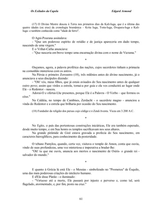 Os Exilados da Capela                                              Edgard Armond



         (17) O Divino Mestre desceu à Terra nos primeiros dias da Kali-Iuga, que é a última das
quatro idades (ou eras) da cronologia bramânica – Krita Iuga, Treta-Iuga, Dvapara-Iuga e Kali-
Iuga- e também conhecida como "idade de ferro".

       O Agni-Pourana assinalava:
       - "Que um poderoso espírito de retidão e de justiça apareceria em dado tempo,
nascendo de uma virgem."
       E o Vrihat-Catha anunciava:
       - "Que nasceria em breve tempo uma encarnação divina com o nome de Vicrama."

                                                   *

        Ouçamos, agora, a palavra profética das nações, cujos sacerdotes tinham a primazia
na comunhão misteriosa com os astros.
        Na Pérsia o primeiro Zoroastro (18), três milênios antes do divino nascimento, já o
anunciava a seus discípulos dizendo:
        - "Oh! vós, meus filhos, que já estais avisados do Seu nascimento antes de qualquer
outro povo; assim que virdes a estrela, tomai-a por guia e ela vos conduzirá ao lugar onde
Ele - o Redentor - nasceu.
        Adorai-O e ofertai-Lhe presentes, porque Ele é a Palavra - O Verbo – que formou os
céus."
        Na Caldéia, no tempo de Cambises, Zerdacht - o sacerdote magno - anunciou a
vinda do Redentor e a estrela que brilharia por ocasião do Seu nascimento.

       (18) Fundador da religião dos persas cujo código e o Zend-Avesta. Viceu em 3.200 A.C.

                                                   *

       No Egito, o país das portentosas construções iniciáticas, Ele era também esperado,
desde muito tempo, e em Sua honra os templos sacrificavam nos seus altares.
       Na grande pirâmide de Gizé estava gravada a profecia do Seu nascimento, em
caracteres hieroglíficos, para conhecimento da posteridade.

       O tebano Pamylou, quando, certa vez, visitava o templo de Amon, conta que ouviu,
vindo de suas profundezas, uma voz misteriosa e imperativa a bradar-lhe:
       "Oh! tu que me ouvis, anuncia aos mortos o nascimento de Osíris- o grande rei -
salvador do mundo."

                                                   *

        E quanto à Grécia lá está Ele - o Messias - simbolizado no "Prometeu" de Ésquilo,
uma das mais poderosas criações do intelecto humano.
        E d'Ele disse Platão - o iluminado:
        - "Virtuoso até a morte, Ele passará por injusto e perverso e, como tal, será
flagelado, atormentado, e, por fim, posto na cruz."



                                              61
 