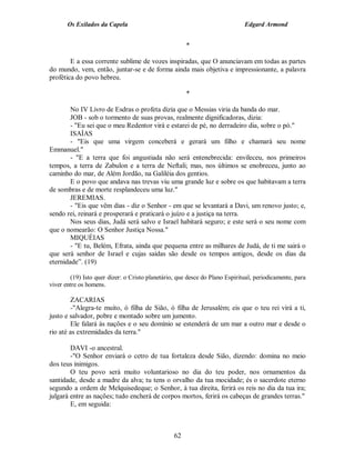 Os Exilados da Capela                                                 Edgard Armond


                                                      *

        E a essa corrente sublime de vozes inspiradas, que O anunciavam em todas as partes
do mundo, vem, então, juntar-se e de forma ainda mais objetiva e impressionante, a palavra
profética do povo hebreu.

                                                      *

        No IV Livro de Esdras o profeta dizia que o Messias viria da banda do mar.
        JOB - sob o tormento de suas provas, realmente dignificadoras, dizia:
        - "Eu sei que o meu Redentor virá e estarei de pé, no derradeiro dia, sobre o pó."
        ISAÍAS
        - "Eis que uma virgem conceberá e gerará um filho e chamará seu nome
Emmanuel."
        - "E a terra que foi angustiada não será entenebrecida: envileceu, nos primeiros
tempos, a terra de Zabulon e a terra de Neftali; mas, nos últimos se enobreceu, junto ao
caminho do mar, de Além Jordão, na Galiléia dos gentios.
        E o povo que andava nas trevas viu uma grande luz e sobre os que habitavam a terra
de sombras e de morte resplandeceu uma luz."
        JEREMIAS.
        - "Eis que vêm dias - diz o Senhor - em que se levantará a Davi, um renovo justo; e,
sendo rei, reinará e prosperará e praticará o juízo e a justiça na terra.
        Nos seus dias, Judá será salvo e Israel habitará seguro; e este será o seu nome com
que o nomearão: O Senhor Justiça Nossa."
        MIQUÉIAS
        - "E tu, Belém, Efrata, ainda que pequena entre as milhares de Judá, de ti me sairá o
que será senhor de Israel e cujas saídas são desde os tempos antigos, desde os dias da
eternidade”. (19)

        (19) Isto quer dizer: o Cristo planetário, que desce do Plano Espiritual, periodicamente, para
viver entre os homens.

        ZACARIAS
        -"Alegra-te muito, ó filha de Sião, ó filha de Jerusalém; eis que o teu rei virá a ti,
justo e salvador, pobre e montado sobre um jumento.
        Ele falará às nações e o seu domínio se estenderá de um mar a outro mar e desde o
rio até as extremidades da terra."

        DAVI -o ancestral.
        -"O Senhor enviará o cetro de tua fortaleza desde Sião, dizendo: domina no meio
dos teus inimigos.
        O teu povo será muito voluntarioso no dia do teu poder, nos ornamentos da
santidade, desde a madre da alva; tu tens o orvalho da tua mocidade; és o sacerdote eterno
segundo a ordem de Melquisedeque; o Senhor, à tua direita, ferirá os reis no dia da tua ira;
julgará entre as nações; tudo encherá de corpos mortos, ferirá os cabeças de grandes terras."
        E, em seguida:



                                                 62
 