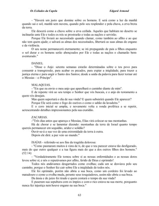 Os Exilados da Capela                                            Edgard Armond


        - "Haverá um justo que domine sobre os homens. E será como a luz da manhã
quando sai o sol, manhã sem nuvens, quando pelo seu resplendor e pela chuva, a erva brota
da terra.
        Ele descerá como a chuva sobre a erva ceifada. Aqueles que habitam no deserto se
inclinarão ante Ele e todos os reis se prostrarão e todas as nações o servirão.
        Porque Ele livrará ao necessitado quando clamar, como também ao aflito e ao que
não tem quem ajude; e salvará as almas dos necessitados, libertará as suas almas do engano
e da violência.
        O seu nome permanecerá eternamente; se irá propagando de pais a filhos enquanto
o sol durar e os homens serão abençoados por Ele e todas as nações o chamarão bem-
aventurado."

        DANIEL
        - "Disse o Anjo: setenta semanas estarão determinadas sobre o teu povo para
consumir a transgressão, para acabar os pecados, para expiar a iniqüidade, para trazer a
justiça eterna e para ungir o Santo dos Santos; desde a saída da palavra para fazer tornar até
o Messias – o Príncipe".

       MALAQUIAS.
       - "Eis que eu envio o meu anjo que aparelhará o caminho diante de mim”.
       E de repente virá ao seu tempo o Senhor que vós buscais, e o anjo do testamento a
quem vós desejais.
       Mas quem suportará o dia de sua vinda? E quem subsistirá quando Ele aparecer?
       Porque Ele será como o fogo do ourives e como o sabão da lavadeira."
       E o coro inicial se amplia, e novamente volta a ronda profética a se repetir,
acrescentando detalhes impressionantes pela sua exatidão.

        ZACARIAS.
        -"Três dias antes que apareça o Messias, Elias virá colocar-se nas montanhas.
        Há de chorar e se lamentar dizendo: montanhas da terra de Israel quanto tempo
quereis permanecer em sequidão, aridez e solidão?
        Ouvir-se-á a sua voz de uma extremidade da terra à outra.
        Depois ele dirá: a paz veio ao mundo."

        ISAÍAS - referindo-se aos fins da tragédia dolorosa:
        - "Como pasmaram muitos à vista de ti, de que o teu parecer estava tão desfigurado,
mais do que outro qualquer e a tua figura mais do que a dos outros filhos dos homens."
(52:14)
        - "Verdadeiramente Ele tomou sobre si as nossas enfermidades e as nossas dores
levou sobre si; e nós o reputávamos por aflito, ferido de Deus e oprimido!
        Todos nós andávamos desgarrados como ovelhas; cada um se desviava pelo seu
caminho, porque o Senhor fez cair sobre Ele a iniqüidade de todos nós.
        Ele foi oprimido, porém não abriu a sua boca, como um cordeiro foi levado ao
matadouro e como a ovelha muda, perante seus tosquiadores, assim não abriu a sua boca.
        Da ânsia e do juízo foi tirado e quem contará o tempo da sua vinda?
        E puseram sua sepultura com os ímpios e com o rico estava na sua morte, porquanto
nunca fez injustiça nem houve engano na sua boca."


                                             63
 
