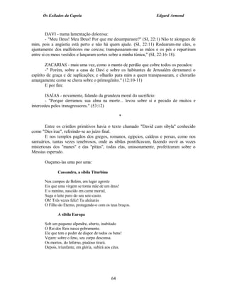 Os Exilados da Capela                                        Edgard Armond



        DAVI - numa lamentação dolorosa:
        - "Meu Deus! Meu Deus! Por que me desamparaste?" (SI, 22:1) Não te alongues de
mim, pois a angústia está perto e não há quem ajude. (SI, 22:11) Rodearam-me cães, o
ajuntamento dos malfeitores me cercou; transpassaram-me as mãos e os pés e repartiram
entre si os meus vestidos e lançaram sortes sobre a minha túnica," (SI, 22:16-18).

        ZACARIAS - mais uma vez, como o manto de perdão que cobre todos os pecados:
        -" Porém, sobre a casa de Davi e sobre os habitantes de Jerusalém derramarei o
espírito de graça e de suplicações; e olharão para mim a quem transpassaram, e chorarão
amargamente como se chora sobre o primogênito." (12:10-11)
        E por fim:

        ISAÍAS - novamente, falando da grandeza moral do sacrifício:
        - "Porque derramou sua alma na morte... levou sobre si o pecado de muitos e
intercedeu pelos transgressores." (53:12)

                                                    *

        Entre os cristãos primitivos havia o texto chamado "David cum sibyla" conhecido
como "Dies irae", referindo-se ao juízo final.
        E nos templos pagãos dos gregos, romanos, egípcios, caldeus e persas, como nos
santuários, tantas vezes tenebrosos, onde as sibilas pontificavam, fazendo ouvir as vozes
misteriosas dos "manes" e das "pítias", todas elas, unissonamente, profetizaram sobre o
Messias esperado.

       Ouçamo-las uma por uma:

              Cassandra, a sibila Titurbina

       Nos campos de Belém, em lugar agreste
       Eis que uma virgem se torna mãe de um deus!
       E o menino, nascido em carne mortal,
       Suga o leite puro do seu seio casto.
       Oh! Três vezes feliz! Tu aleitarás
       O Filho do Eterno, protegendo-o com os teus braços.

              A sibila Europa

       Sob um pequeno alpendre, aberto, inabitado
       O Rei dos Reis nasce pobremente.
       Ele que tem o poder de dispor de todos os bens!
       Vejam: sobre o feno, seu corpo descansa.
       Os mortos, do Inferno, piedoso tirará.
       Depois, triunfante, em glória, subirá aos céus.




                                               64
 