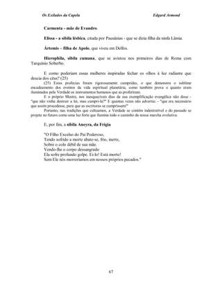 Os Exilados da Capela                                               Edgard Armond


       Carmenta - mãe de Evandro.

       Elissa - a sibila lésbica, citada por Pausânias - que se dizia filha da ninfa Lâmia.

       Ártemis – filha de Apolo, que viveu em Delfos.

       Hierophila, sibila cumana, que se avistou nos primeiros dias de Roma com
Tarquínio Soberbo.

        E como poderiam essas mulheres inspiradas fechar os olhos à luz radiante que
descia dos céus? (25)
         (25) Estas profecias foram rigorosamente cumpridas, o que demonstra o sublime
encadeamento dos eventos da vida espiritual planetária, como também prova o quanto eram
iluminados pela Verdade os instrumentos humanos que as proferiram.
         E o próprio Mestre, nos inesquecíveis dias da sua exemplificação evangélica não disse -
"que não vinha destruir a lei, mas cumpri-la?" E quantas vezes não advertiu: - "que era necessário
que assim procedesse, para que as escrituras se cumprissem!"
         Portanto, nas tradições que cultuamos, a Verdade se contém indestrutível e do passado se
projeta no futuro como uma luz forte que ilumina todo o caminho da nossa marcha evolutiva.

       E, por fim, a sibila Aneyra, da Frígia

       "O Filho Excelso do Pai Poderoso,
       Tendo sofrido a morte abate-se, frio, inerte,
       Sobre o colo débil de sua mãe.
       Vendo-lhe o corpo dessangrado
       Ela sofre profundo golpe. Ei-lo! Está morto!
       Sem Ele nós morreríamos em nossos próprios pecados."




                                               67
 