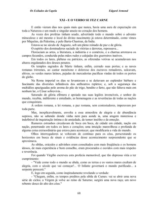 Os Exilados da Capela                                            Edgard Armond


                              XXI - E O VERBO SE FEZ CARNE

         E então vieram dias nos quais mais que nunca, havia uma aura de expectação em
toda a Natureza e um mudo e singular anseio no coração dos homens.
         As vozes dos profetas tinham soado, advertindo todo o mundo sobre o advento
miraculoso e até mesmo o local do divino nascimento já estava determinado, como vimos
por Miquéias, da Palestina, e pelo Barta-Chastran, da Índia.
         Estava-se no século de Augusto, sob um pleno reinado de paz e de glória.
         O espírito dos dominadores saciado de vitórias e derrotas, repousava...
         Floresciam as artes, a literatura, a indústria e o comércio, e a charrua arroteava os
campos fecundos, conduzida pelas mãos rudes e calejadas dos guerreiros inativos.
         Em todos os lares, plebeus ou patrícios, as oferendas votivas se acumulavam nos
altares engalanados dos deuses penates.
         Os templos sagrados de Marte tinham, enfim, cerrado suas portas; e as naves
romanas trirremes, ao cantar monótono e doloroso dos escravos remadores, sulcavam,
altivas, os verdes mares latinos, pejadas de mercadorias pacíficas vindas de todos os portos
do globo.
         Na Roma imperial os dias se levantavam e se deitavam ao esplendor bárbaro e
fascinante das diversões infindáveis dos anfiteatros repletos; e, sob a segurança das
multidões apaziguadas pelo aroma do pão de trigo, bendito e farto, que não faltava mais em
nenhum lar, o César sobrevivia...
         Saturado de glória efêmera e apoiado nas suas legiões invencíveis, e senhor do
mundo, recebia, indiferente e entediado, as homenagens e as reverências de todas as nações
que conquistara.
         A ordem romana, a lei romana, a paz romana, sem contestadores, imperavam por
toda parte.
         Mas, inexplicavelmente, envolta a essa atmosfera de alegria e de abundância
soprava, não se sabendo donde vinha nem para aonde ia, uma aragem misteriosa e
indefinível de inquietação intima e de ansiedade, de temor insólito e de emoção.
         Rumores estranhos circulavam de boca em boca, de cidade em cidade, nação em
nação, penetrando em todos os lares e corações; uma intuição maravilhosa e profunda de
alguma coisa extraordinária que estava para acontecer, que modificaria a vida do mundo.
         Olhos interrogadores se voltavam de contínuo para os céus, perscrutando os
horizontes em busca de sinais e evidências desse acontecimento surpreendente que se
aproximava.
         As sibilas, oráculos e adivinhos eram consultados com mais freqüência e os homens
idosos, de mais experiência e bom conselho, eram procurados e ouvidos com mais respeito
e reverência.
         Foi quando Virgílio escreveu esta profecia memorável, que tão depressa viria a ter
cumprimento:
         - "Vede como todo o mundo se abala, como as terras e os vastos mares exultam de
alegria, com o século que vai começar!... O Infante governará o mundo purificado... a
serpente perecerá."
         E, logo em seguida, como inspiradamente revelando a verdade:
         - "Chegam, enfim, os tempos preditos pela sibila de Cumes: vai se abrir uma nova
série de ciclos; a Virgem já volve ao reino de Saturno; surgirá uma nova raça; um novo
rebento desce do alto dos céus."


                                             68
 