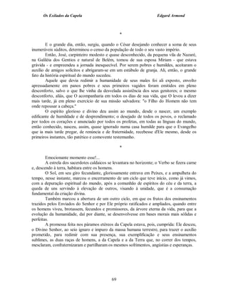 Os Exilados da Capela                                           Edgard Armond



                                                  *

        E o grande dia, então, surgiu, quando o César desejando conhecer a soma de seus
inumeráveis súditos, determinou o censo da população de todo o seu vasto império.
        Então, José, carpinteiro modesto e quase desconhecido, da pequena vila de Nazaré,
na Galiléia dos Gentios e natural de Belém, tomou de sua esposa Míriam - que estava
grávida - e empreendeu a jornada inesquecível. Por serem pobres e humildes, aceitaram o
auxílio de amigos solícitos e abrigaram-se em um estábulo de granja. Ali, então, o grande
fato da história espiritual do mundo sucedeu.
        Aquele que devia redimir a humanidade de seus males foi ali exposto, envolto
apressadamente em panos pobres e seus primeiros vagidos foram emitidos em pleno
desconforto, salvo o que lhe vinha da desvelada assistência dos seus genitores; o mesmo
desconforto, aliás, que O acompanharia em todos os dias de sua vida, que O levou a dizer
mais tarde, já em pleno exercício de sua missão salvadora: "o Filho do Homem não tem
onde repousar a cabeça."
        O espírito glorioso e divino deu assim ao mundo, desde o nascer, um exemplo
edificante de humildade e de desprendimento; o desejado de todos os povos, o reclamado
por todos os corações e anunciado por todos os profetas, em todas as línguas do mundo,
então conhecido, nasceu, assim, quase ignorado numa casa humilde para que o Evangelho
que ia mais tarde pregar, de renúncia e de fraternidade, recebesse d'Ele mesmo, desde os
primeiros instantes, tão patético e comovente testemunho.

                                                  *

        Emocionante momento esse!...
        A estrela dos sacerdotes caldaicos se levantara no horizonte; o Verbo se fizera carne
e, descendo à terra, habitara entre os homens.
        O Sol, em seu giro fecundante, gloriosamente entrava em Peixes, e a ampulheta do
tempo, nesse instante, marcou o encerramento de um ciclo que teve início, como já vimos,
com a depuração espiritual do mundo, após a comunhão de espíritos do céu e da terra, a
queda de uns servindo à elevação de outros, visando à unidade, que é a consumação
fundamental da criação divina.
        Também marcou a abertura de um outro ciclo, em que os frutos dos ensinamentos
trazidos pelos Enviados do Senhor e por Ele próprio ratificados e ampliados, quando entre
os homens viveu, brotassem, fecundos e promissores, da árvore eterna da vida, para que a
evolução da humanidade, daí por diante, se desenvolvesse em bases morais mais sólidas e
perfeitas.
        A promessa feita nos páramos etéreos da Capela estava, pois, cumprida: Ele desceu,
o Divino Senhor, ao seio ignaro e impuro da massa humana terrestre, para trazer o auxílio
prometido, para redimir com sua presença, sua exemplificação e seus ensinamentos
sublimes, as duas raças de homens, a da Capela e a da Terra que, no correr dos tempos,
mesclaram, confraternizaram e partilharam os mesmos sofrimentos, angústias e esperanças.




                                             69
 