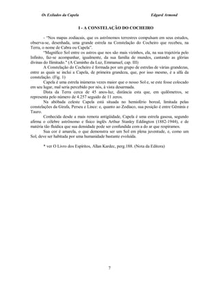 Os Exilados da Capela                                           Edgard Armond


                            I - A CONSTELAÇÃO DO COCHEIRO

        - “Nos mapas zodiacais, que os astrônomos terrestres compulsam em seus estudos,
observa-se, desenhada, uma grande estrela na Constelação do Cocheiro que recebeu, na
Terra, o nome de Cabra ou Capela”.
        “Magnífico Sol entre os astros que nos são mais vizinhos, ela, na sua trajetória pelo
Infinito, faz-se acompanhar, igualmente, da sua família de mundos, cantando as glórias
divinas do Ilimitado." (A Caminho da Luz, Emmanuel, cap. III)
        A Constelação do Cocheiro é formada por um grupo de estrelas de várias grandezas,
entre as quais se inclui a Capela, de primeira grandeza, que, por isso mesmo, é a alfa da
constelação. (Fig. 1)
        Capela é uma estrela inúmeras vezes maior que o nosso Sol e, se este fosse colocado
em seu lugar, mal seria percebido por nós, à vista desarmada.
        Dista da Terra cerca de 45 anos-luz, distância esta que, em quilômetros, se
representa pelo número de 4.257 seguido de 11 zeros.
        Na abóbada celeste Capela está situada no hemisfério boreal, limitada pelas
constelações da Girafa, Perseu e Lince: e, quanto ao Zodíaco, sua posição é entre Gêminis e
Tauro.
        Conhecida desde a mais remota antigüidade, Capela é uma estrela gasosa, segundo
afirma o célebre astrônomo e físico inglês Arthur Stanley Eddington (1882-1944), e de
matéria tão fluídica que sua densidade pode ser confundida com a do ar que respiramos.
        Sua cor é amarela, o que demonstra ser um Sol em plena juventude, e, como um
Sol, deve ser habitada por uma humanidade bastante evoluída.

       * ver O Livro dos Espíritos, Allan Kardec, perg.188. (Nota da Editora)




                                             7
 