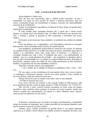 Os Exilados da Capela                                            Edgard Armond


                              XXII - A PASSAGEM DO MILÊNIO

        Assim atingimos o último ciclo.
        Dois mil anos são transcorridos, após o sublime avatar; entretanto, eis que a
humanidade vive agora um novo período de ansiosa e dolorosa expectativa; mais que
nunca, e justamente porque seu entendimento se alargou, crescendo sua responsabilidade,
necessita ela de um Redentor.
        Porque os ensinamentos maravilhosos do Messias de Deus foram, em grande parte,
desprezados ou deturpados.
        O rumo tomado pelas sociedades humanas não é aquele que o Divino Pastor
apontou ao rebanho bruto dos primeiros dias, aos Filhos da Promessa que desceram dos
céus, e continua a apontar às gerações já mais esclarecidas e conscientes dos nossos
tempos.
        Os homens se desviaram por maus caminhos e se perderam nas sombras da maldade
e do crime.
        Como da primeira vez, os degredados e seus descendentes deixaram-se corromper
pelas paixões e foram dominados pelas tentações do mundo material.
        Sua inteligência, grandemente desenvolvida no transcorrer dos séculos, foi aplicada
na conquista de bens perecíveis; os templos dos deuses da guerra, transferidos agora para as
oficinas e as chancelarias, nunca mais, desde muito, se fecharam, e a violência e a
corrupção dominam por toda a terra. O amálgama das raças e sua espiritualização na
unidade - que era a tarefa planetária dos Exilados - não produziram os desejados efeitos,
pois que parte da humanidade vive e se debate na voragem nefanda da morte, destruindo-se
mutuamente, enquanto muitos dos Filhos da Terra ainda permanecem na mais lamentável
barbárie e na ignorância de suas altas finalidades evolutivas.
        Pode hoje o narrador repetir como antigamente:
        - " e viu o Senhor que a maldade do homem se multiplicara sobre a terra..." (Gn,
6:5)
        Por isso, agora, ao nos avizinharmos do encerramento deste ciclo, nossos corações
se confrangem e atemorizam: tememos o dia do novo juízo, quando o Cristo, sentado no
seu trono de luzes, pedir-nos contas de nossos atos.
        Porque está escrito, para se cumprir como tudo o mais se tem cumprido:
        - "O Filho do Homem será o juiz.
        Pois, como o Pai tem em si mesmo a vida, concede também ao Filho possuir a vida
em si; igualmente deu-lhe o poder de julgar, porque é o Filho do Homem." (Jo, 5:22,26-27)
        Não virá Ele, é certo, conviver conosco novamente na Terra, como nos tempos
apostólicos, mas, conforme estiver presente ou ausente em nossos corações, naquilo que
ensinou e naquilo que, essencialmente, Ele mesmo é, a saber: sabedoria, amor e pureza-
assim seremos nós apartados uns dos outros.

                                                  *

        Já dissemos e mostramos que, de tempos em tempos, periodicamente, a humanidade
atinge um momento de depuração, que é sempre precedido de um expurgo planetário, para
que dê um passo avante em sua rota evolutiva.
        Estamos, agora, vivendo novamente um período desses e, nos planos espirituais
superiores, já se instala o divino tribunal; seu trabalho consiste na separação dos bons e dos


                                             70
 