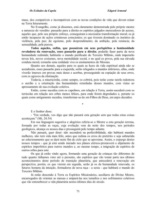 Os Exilados da Capela                                           Edgard Armond


maus, dos compatíveis e incompatíveis com as novas condições de vida que devem reinar
na Terra futuramente.
        No Evangelho, como já dissemos, está claramente demonstrada pelo próprio mestre
a natureza do veredito: passarão para a direita os espíritos julgados merecedores de acesso,
aqueles que, pelo seu próprio esforço, conseguiram a necessária transformação moral; os já
então incapazes de ações criminosas conscientes; os que tiverem dominado os instintos da
violência, pela paz; do egoísmo, pelo desprendimento; da ambição, pela renúncia; da
sensualidade, pela pureza.
        Todos aqueles, enfim, que possuírem em seus perispíritos a luminosidade
reveladora da renovação, esses passarão para a direita; poderão fazer parte da nova
humanidade redimida; habitarão o mundo purificado do Terceiro Milênio, onde imperarão
novas leis, novos costumes, nova mentalidade social, e no qual os povos, pela sua elevada
conduta moral, tornarão uma realidade viva os ensinamentos do Messias.
        Quanto aos demais, aqueles para os quais as luzes da vida espiritual ainda não se
acenderam, esses passarão para a esquerda, serão relegados a mundos inferiores, afins, onde
viverão imersos em provas mais duras e acerbas, prosseguindo na expiação de seus erros,
com os agravos da obstinação.
        Todavia, a misericórdia, como sempre, os cobrirá, pois terão como tarefa redentora
o auxílio e a orientação das humanidades retardadas desses mundos, com vistas ao
apressamento de sua evolução coletiva.
        Então, como sucedeu com os capelinos, em relação à Terra, assim sucederá com os
terrícolas em relação aos orbes menos felizes, para onde forem degredados e, perante os
quais como antigamente sucedeu, transformar-se-ão em Filhos de Deus, em anjos decaídos.

                                                 *

        E o Senhor disse:
        - "Em verdade, vos digo que não passará esta geração sem que todas estas coisas
aconteçam." (Mt, 24:34)
        Em sua linguagem sugestiva e alegórica referia-se o Mestre a esta geração terrena,
formada por todas as raças, cuja evolução vem da noite dos tempos, nos períodos
geológicos, alcança os nossos dias e prosseguirá pelo tempo adiante.
        Não passará, quer dizer: não ascenderá na perfectibilidade, não habitará mundos
melhores, não terá vida mais feliz, antes que redima os erros do pretérito e seja submetida
ao selecionamento que se dará neste fim de ciclo que se aproxima. Assim, o expurgo destes
nossos tempos - que já está sendo iniciado nos planos etéreos-promoverá o alijamento de
espíritos imperfeitos para outros mundos e, ao mesmo tempo, a imigração de espíritos de
outros orbes para este.
        Os que já estão vindo agora, formando uma geração de crianças tão diferentes de
tudo quanto tínhamos visto até o presente, são espíritos que vão tomar parte nos últimos
acontecimentos deste período de transição planetária, que antecederá a renovação em
perspectiva; porém, os que vierem em seguida, serão já os da humanidade renovada, os
futuros homens da intuição, formadores de nova raça - a sexta - que habitará o mundo do
Terceiro Milênio.
        Já estão descendo à Terra os Espíritos Missionários, auxiliares do Divino Mestre,
encarregados de orientar as massas e ampará-las nos tumultos e nos sofrimentos coletivos
que vão entenebrecer a vida planetária nestes últimos dias do século.


                                            71
 