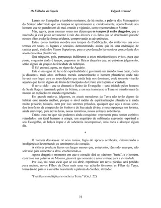 Os Exilados da Capela                                          Edgard Armond


        Lemos no Evangelho e também ouvíamos, de há muito, a palavra dos Mensageiros
do Senhor advertindo que os tempos se aproximavam e, caridosamente, aconselhando aos
homens que se guardassem do mal, orando e vigiando, como recomendara o Mestre.
        Mas, agora, essas mesmas vozes nos dizem que os tempos já estão chegados, que o
machado já está posto novamente à raiz das árvores e os fatos que se desenrolam perante
nossos olhos estão de forma evidente, comprovando as advertências.
        Estas, como também sucedeu nos tempos da Codificação, são uniformes nos seus
termos em todos os lugares e ocasiões, demonstrando, assim, que há uma ordenação de
caráter geral, vinda dos Planos Superiores, para a coordenação harmoniosa concordante dos
acontecimentos planetários.
        Que ninguém, pois, permaneça indiferente a estes misericordiosos avisos, para que
possa, enquanto ainda é tempo, engrossar as fileiras daqueles que, no próximo julgamento,
serão dignos da graça e da felicidade da redenção.
        O Sol entrará, agora, no signo de Aquário.
        Este é um signo de luz e de espiritualidade e governará um mundo novo onde, como
já dissemos, mais altos atributos morais caracterizarão o homem planetário; onde não
haverá mais lugar para as imperfeições que ainda hoje nos dominam; onde somente viverão
aqueles que forem dignos do título de Discípulos do Cristo em Espírito e Verdade.
        O novo ciclo - que se chamará o Reino do Evangelho - será iniciado pelos homens
da Sexta Raça e terminado pelos da Sétima, e em seu transcurso a Terra se transformará de
mundo de expiação em mundo regenerado.
        Em grande maioria, julgamos, os atuais moradores da Terra não serão dignos de
habitar esse mundo melhor, porque o nível médio da espiritualização planetária é ainda
muito precário; todavia, nem por isso seremos privados, qualquer que seja a nossa sorte,
dos benefícios da compaixão do Senhor e de Sua ajuda divina; e essa esperança nos levanta,
ainda em tempo, para novas lutas, novas tentativas, novos esforços redentores.
        Cristo, essa luz que não pudemos ainda conquistar, representa para nossos espíritos
retardados, um ideal humano a atingir, um arquétipo de sublimada expressão espiritual e
seu Evangelho, de beleza ímpar e de sabedoria incomparável, uma meta a alcançar algum
dia.

                                                   *

        O homem desviou-se de seus rumos, fugiu do aprisco acolhedor, entronizando a
inteligência e desprezando os sentimentos do coração.
        A ciência produziu frutos em largas messes que, entretanto, têm sido amargos, não
servindo para alimentar a alma, enobrecendo-a.
        Agora chegará o momento em que o coração dirá ao cérebro: "basta", e o homem,
com base nas palavras do Messias, provará que somente o amor redime para a eternidade.
        Por isso, no novo ciclo que se vai abrir, repetimos: um novo paraíso será perdido
para muitos; novos Filhos de Deus mais uma vez acharão formosas as Filhas da Terra,
tomá-las-ão para si e ouvirão novamente a palavra do Senhor, dizendo:

       "Frutificai e multiplicai e enchei a Terra." (Gn,1:22)




                                              72
 