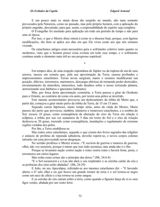 Os Exilados da Capela                                           Edgard Armond


       E um pouco mais os sinais desse dia surgirão no mundo, não mais somente
provocados pela Natureza, como no passado, mas pelo próprio homem, com a aplicação do
próprio engenho, desvairado, para que, assim, a responsabilidade do espírito seja completa.
       O Evangelho foi ensinado para aplicação em todo um período de tempo e não para
uma só época.
       Por isso, o que o Mestre disse ontem é como se o dissesse hoje, porque, com ligeiras
modificações, tão bem se aplica aos dias em que Ele viveu como aos que nós estamos
vivendo.
       Os cataclismos antigos eram necessários para o sofrimento coletivo tanto quanto os
modernos, visto que o homem pouca coisa evoluiu em todo esse tempo, e o sofrimento
continua sendo o elemento mais útil ao seu progresso espiritual.

                                                  *

        Em tempos idos, de uma erupção espontânea de Júpiter ou da ruptura de um de seus
setores, nasceu um cometa que, pela sua aproximação da Terra, causou profundos e
impressionantes cataclismos. Terras novas surgiram, mares e oceanos modificaram sua
posição, dilúvios, terremotos, maremotos, descargas elétricas de tremendo poder destruidor,
envenenamento da atmosfera, meteoritos, tudo desabou sobre o nosso torturado planeta,
aterrorizando seus bárbaros e ignorantes habitantes.
        Mas, por força desta aproximação cometária, a Terra passou a girar do Ocidente
para o Oriente, ao contrário de como era antes, por terem seus pólos se invertido.
        Este mesmo acontecimento provocou um deslocamento da órbita de Marte que, a
partir daí, começou a girar muito perto da órbita da Terra, de 15 em 15 anos.
        Segundo outras hipóteses, muito tempo atrás, antes da vinda do Mestre, Marte
passou tão perto que provocou, também, inúmeros e temerosos cataclismos, e a sombra do
Sol, recuou 10 graus, como conseqüência da alteração do eixo da Terra em relação à
eclíptica; a órbita por sua vez aumentou de 5 dias em torno do Sol e o eixo de rotação
deslocou-se 20 graus, trazendo como conseqüência, inundações e regelamento de extensas
regiões vizinhas dos pólos.
        Por fim, a Terra estabilizou-se.
        Mas todos estes cataclismos, segundo o que consta dos livros sagrados das religiões
e anúncio de profetas de reputada sabedoria, deverão repetir-se, e novos corpos celestes
entrarão em cena provocando novas desgraças.
        No sermão profético o Mestre avisou: -"E ouvireis de guerras e rumores de guerras;
olhai, não vos assusteis, porque é mister que isso tudo aconteça, mas ainda não é o fim.
        Porque se levantará nação contra nação e reino contra reino e haverá fome, peste, e
terremotos em vários lugares.
        Mas todas essas coisas são o princípio das dores." (Mt, 24:6-8)
        "E o Sol escurecerá e a Lua não dará o seu resplendor e as estrelas cairão do céu e
as potências dos céus serão abaladas". (Mt, 24:29)
        E João, no seu Apocalipse, referindo-se aos mesmos cataclismos diz: - "E havendo
aberto o 6º selo olhei e eis que houve um grande tremor de terra e o sol tornou-se negro
como um saco de cilício e a lua tornou-se como sangue.
        E as estrelas do céu caíram sobre a terra, como quando a figueira lança de si os seus
figos verdes, abalada por um vento forte.



                                             73
 