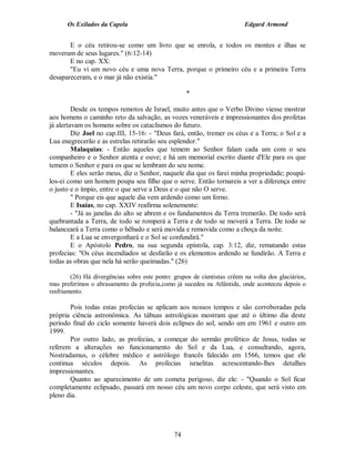Os Exilados da Capela                                               Edgard Armond


       E o céu retirou-se como um livro que se enrola, e todos os montes e ilhas se
moveram de seus lugares." (6:12-14)
       E no cap. XX:
       "Eu vi um novo céu e uma nova Terra, porque o primeiro céu e a primeira Terra
desapareceram, e o mar já não existia."

                                                    *

         Desde os tempos remotos de Israel, muito antes que o Verbo Divino viesse mostrar
aos homens o caminho reto da salvação, as vozes veneráveis e impressionantes dos profetas
já alertavam os homens sobre os cataclismos do futuro.
         Diz Joel no cap.III, 15-16: - "Deus fará, então, tremer os céus e a Terra; o Sol e a
Lua enegrecerão e as estrelas retirarão seu esplendor."
         Malaquias: - Então aqueles que temem ao Senhor falam cada um com o seu
companheiro e o Senhor atenta e ouve; e há um memorial escrito diante d'Ele para os que
temem o Senhor e para os que se lembram do seu nome.
         E eles serão meus, diz o Senhor, naquele dia que os farei minha propriedade; poupá-
los-ei como um homem poupa seu filho que o serve. Então tornareis a ver a diferença entre
o justo e o ímpio, entre o que serve a Deus e o que não O serve.
         " Porque eis que aquele dia vem ardendo como um forno.
         E Isaías, no cap. XXIV reafirma solenemente:
         - "Já as janelas do alto se abrem e os fundamentos da Terra tremerão. De todo será
quebrantada a Terra, de todo se romperá a Terra e de todo se moverá a Terra. De todo se
balanceará a Terra como o bêbado e será movida e removida como a choça da noite.
         E a Lua se envergonhará e o Sol se confundirá."
         E o Apóstolo Pedro, na sua segunda epístola, cap. 3:12, diz, rematando estas
profecias: "Os céus incendiados se desfarão e os elementos ardendo se fundirão. A Terra e
todas as obras que nela há serão queimadas." (26)

        (26) Há divergências sobre este ponto: grupos de cientistas crêem na volta dos glaciários,
mas preferimos o abrasamento da profecia,como já sucedeu na Atlântida, onde aconteceu depois o
resfriamento.

       Pois todas estas profecias se aplicam aos nossos tempos e são corroboradas pela
própria ciência astronômica. As tábuas astrológicas mostram que até o último dia deste
período final do ciclo somente haverá dois eclipses do sol, sendo um em 1961 e outro em
1999.
       Por outro lado, as profecias, a começar do sermão profético de Jesus, todas se
referem a alterações no funcionamento do Sol e da Lua, e consultando, agora,
Nostradamus, o célebre médico e astrólogo francês falecido em 1566, temos que ele
continua séculos depois. As profecias israelitas acrescentando-lhes detalhes
impressionantes.
       Quanto ao aparecimento de um cometa perigoso, diz ele: - "Quando o Sol ficar
completamente eclipsado, passará em nosso céu um novo corpo celeste, que será visto em
pleno dia.




                                               74
 