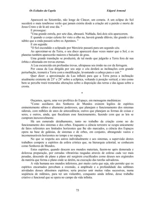 Os Exilados da Capela                                           Edgard Armond


        Aparecerá no Setentrião, não longe de Câncer, um cometa. A um eclipse do Sol
sucederá o mais tenebroso verão que jamais existiu desde a criação até a paixão e morte de
Jesus Cristo e de lá até esse dia. "
        E prossegue:
        "Uma grande estrela, por sete dias, abrasará. Nublada, fará dois sóis aparecerem.
        E quando o corpo celeste for visto a olho nu, haverá grande dilúvio, tão grande e tão
súbito que a onda passará sobre os Apeninos. "
        E em seguida:
        "O Sol escondido e eclipsado por Mercúrio passará para um segundo céu.
        Ao aproximar-se da Terra, o seu disco aparecerá duas vezes maior que o Sol, e os
planetas também aparecerão maiores e baixarão de grau.
        Uma grande translação se produzirá, de tal modo que julgarão a Terra fora de sua
órbita e abismada em trevas eternas.
        A Lua escurecida em profundas trevas, ultrapassa seu irmão na cor da ferrugem.
        Por causa da Lua dirigida por seu anjo o céu desfará as inclinações com grande
perturbação, tremerá a Terra com a modificação, levantando a cabeça para o cair."
        Quer dizer: a aproximação da Lua influirá para que a Terra perca a inclinação
atualmente existente de 23° e 28° sobre a eclíptica, voltando à posição vertical, e isto como
bem se percebe trará tremendas alterações sobre a disposição das terras e das águas sobre a
crosta.

                                                  *

        Ouçamos, agora, uma voz profética do Espaço, em mensagens mediúnicas:
        "Como auxiliares dos Senhores de Mundos existem legiões de espíritos
eminentemente sábios e altamente poderosos, que planejam o funcionamento dos sistemas
siderais, com milhões de anos de antecedência; outros que planejam as formas de coisas e
seres, e outros, ainda, que fiscalizam esse funcionamento, fazendo com que as leis se
cumpram inexoravelmente.
        Há um esmerado detalhamento, tanto no trabalho da criação como no do
funcionamento dos sistemas e dos orbes. Enquanto a ciência terrestre se ocupa unicamente
de fatos referentes aos limitados horizontes que lhe são marcados, a ciência dos Espaços
opera na base de galáxias, de sistemas e de orbes, em conjunto, abrangendo vastos e
incomensuráveis horizontes no tempo e no espaço.
        No que se respeita aos astros individualmente e aos sistemas, a supervisão destes
trabalhos compete a espíritos da esfera crística que, na hierarquia celestial, se conhecem
como Senhores de Mundos.
        Estes espíritos, quando descem aos mundos materiais, fazem-no após demorada e
dolorosa preparação, por estradas vibratórias rasgadas através de esferas cada vez mais
pesadas, descendo de plano a plano até surgirem crucificados como deuses nos ergástulos
da matéria que forma o plano onde se detêm, na execução das tarefas salvadoras.
        A vida humana nos mundos inferiores, por muito curta que seja, não permite que os
espíritos encarnados percebam a extensão, a amplitude e a profundidade das sublimes
atividades desses altíssimos espíritos; seria preciso unir muitas vidas sucessivas, numa
seqüência de milênios, para ter um vislumbre, conquanto ainda ínfimo, desse trabalho
criativo e funcional que se opera no campo da vida infinita.



                                             75
 